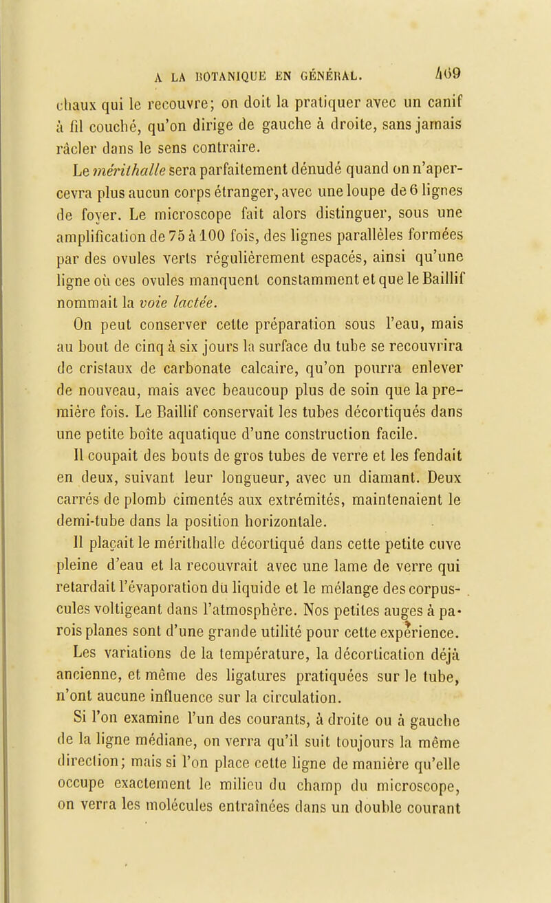 chaux qui le recouvre; on doit la pratiquer avec un canif à fil couche, qu'on dirige de gauche à droite, sans jamais racler dans le sens contraire. Le mérithalle sera parfaitement dénudé quand on n'aper- cevra plus aucun corps étranger, avec une loupe de 6 lignes de foyer. Le microscope fait alors distinguer, sous une amplification de 75 h 100 fois, des lignes parallèles formées par des ovules verts régulièrement espacés, ainsi qu'une ligne où ces ovules manquent constamment et que le Baillif nommait la voie lactée. On peut conserver cette préparation sous l'eau, mais au bout de cinq à six jours la surface du tube se recouvrira de cristaux de carbonate calcaire, qu'on pourra enlever de nouveau, mais avec beaucoup plus de soin que la pre- mière fois. Le Baillif conservait les tubes décortiqués dans une petite boîte aquatique d'une construction facile. 11 coupait des bouts de gros tubes de verre et les fendait en deux, suivant leur longueur, avec un diamant. Deux carrés de plomb cimentés aux extrémités, maintenaient le demi-tube dans la position horizontale. 11 plaçait le mérithalle décortiqué dans cette petite cuve pleine d'eau et la recouvrait avec une lame de verre qui retardait l'évaporation du liquide et le mélange des corpus- cules voltigeant dans l'atmosphère. Nos petites auges à pa- rois planes sont d'une grande utilité pour cette expérience. Les variations de la température, la décorlication déjà ancienne, et même des ligatures pratiquées sur le tube, n'ont aucune influence sur la circulation. Si l'on examine l'un des courants, à droite ou à gauche de la ligne médiane, on verra qu'il suit toujours la même direction; mais si l'on place celte ligne de manière qu'elle occupe exactement le milieu du champ du microscope, on verra les molécules entraînées clans un double courant