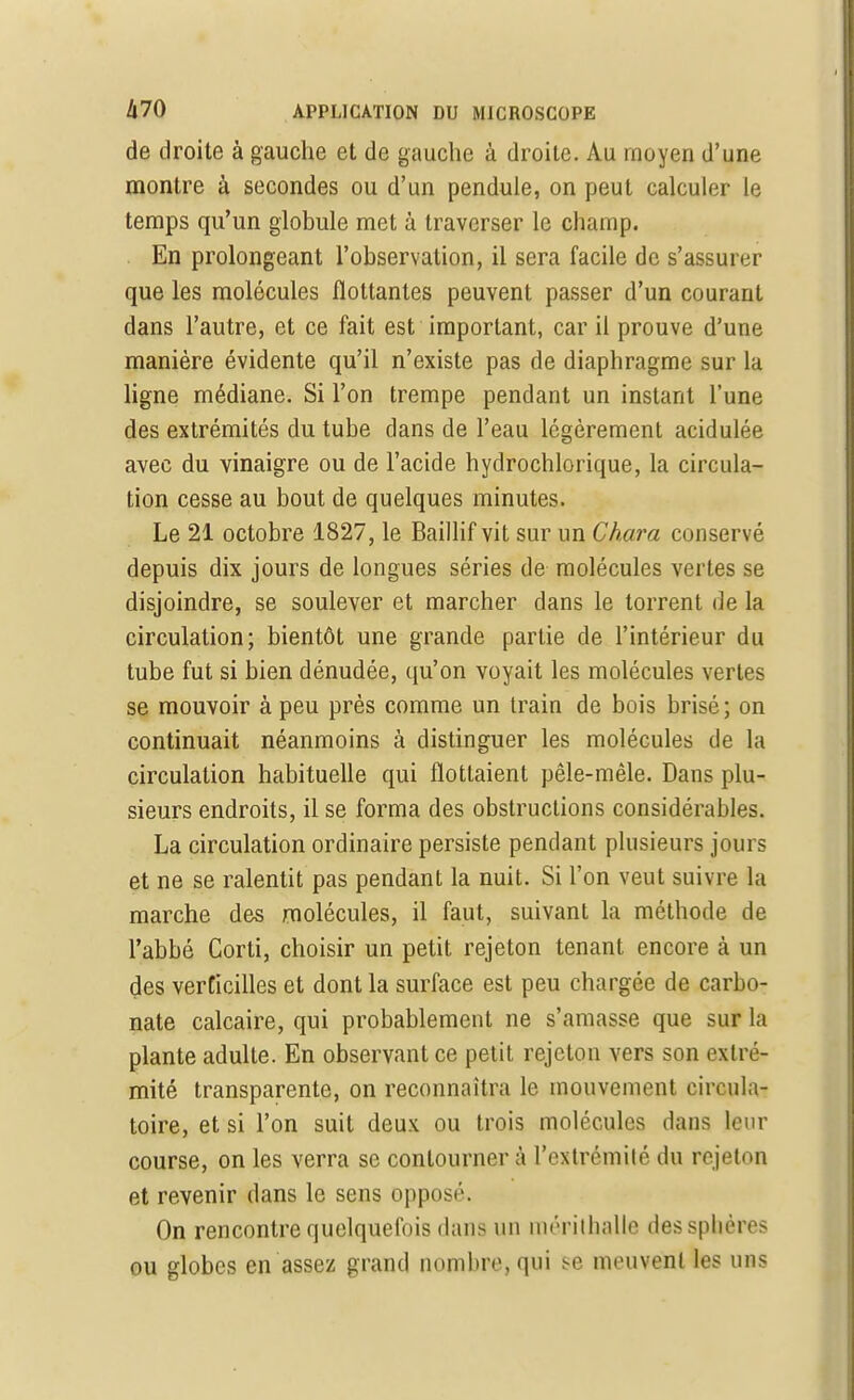 de droite à gauche et de gauche à droite. Au moyen d'une montre à secondes ou d'un pendule, on peut calculer le temps qu'un globule met à traverser le champ. En prolongeant l'observation, il sera facile de s'assurer que les molécules flottantes peuvent passer d'un courant dans l'autre, et ce fait est important, car il prouve d'une manière évidente qu'il n'existe pas de diaphragme sur la ligne médiane. Si l'on trempe pendant un instant l'une des extrémités du tube dans de l'eau légèrement acidulée avec du vinaigre ou de l'acide hydrochlorique, la circula- tion cesse au bout de quelques minutes. Le 21 octobre 1827, le Baillif vit sur un Chara conservé depuis dix jours de longues séries de molécules vertes se disjoindre, se soulever et marcher dans le torrent de la circulation; bientôt une grande partie de l'intérieur du tube fut si bien dénudée, qu'on voyait les molécules vertes se mouvoir à peu près comme un train de bois brisé; on continuait néanmoins à distinguer les molécules de la circulation habituelle qui flottaient pêle-mêle. Dans plu- sieurs endroits, il se forma des obstructions considérables. La circulation ordinaire persiste pendant plusieurs jours et ne se ralentit pas pendant la nuit. Si l'on veut suivre la marche des molécules, il faut, suivant la méthode de l'abbé Corti, choisir un petit rejeton tenant encore à un des verticilles et dont la surface est peu chargée de carbo- nate calcaire, qui probablement ne s'amasse que sur la plante adulte. En observant ce petit rejeton vers son extré- mité transparente, on reconnaîtra le mouvement circula- toire, et si l'on suit deux ou trois molécules dans leur course, on les verra se contourner à l'extrémité du rejeton et revenir dans le sens opposé. On rencontre quelquefois dans un iiirriiliallc des sphères ou globes en assez grand nombre, qui se meuvent les uns