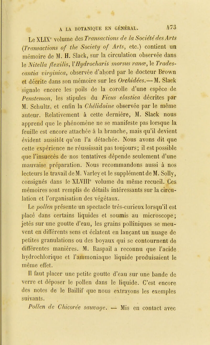 Le XLIX0 volume des Transactions de la Société des Arts {Transactions of the Society of Arts, etc.) contient un mémoire de M. H. Slack, sur la circulation observée dans le Nitella flexilis, YHydrocharis morsus ranœ, le Trades- cantia virginica, observée d'abord par le docteur Brown et décrite dans son mémoire sur les Orchidées.— M. Slack signale encore les poils de la corolle d'une espèce de Penstemon, les stipules du Ficus elastica décrites par M. Schullz, et enfin la Chélidoine observée par le même auteur. Relativement à celte dernière, M. Slack nous apprend que le phénomène ne se manifeste pas lorsque la feuille est encore attachée à la branche, mais qu'il devient évident aussitôt qu'on l'a détachée. Nous avons dit que cette expérience ne réussissait pas toujours; il est possible que l'insuccès de nos tentatives dépende seulement d'une mauvaise préparation. Nous recommandons aussi à nos lecteurs le travail de M. Varley et le supplément de M. Solly, consignés dans le XLVIII6 volume du même recueil. Ces mémoires sont remplis de détails intéressants sur la circu- lation et l'organisation des végétaux. Le pollen présente un spectacle très-curieux lorsqu'il est placé dans certains liquides et soumis au microscope; jetés sur une goutte d'eau, les grains polliniques se meu- vent en différents sens et éclatent en lançant un nuage de petites granulations ou des boyaux qui se contournent de différentes manières. M. Raspail a reconnu que l'acide hydrochlorique et l'ammoniaque liquide produisaient le même effet. Il faut placer une petite goutte d'eau sur une bande de verre et déposer le pollen dans le liquide. C'est encore des notes de le Baillif que nous extrayons les exemples suivants. Pollen de Chicorée sauvage. — Mis en contact avec