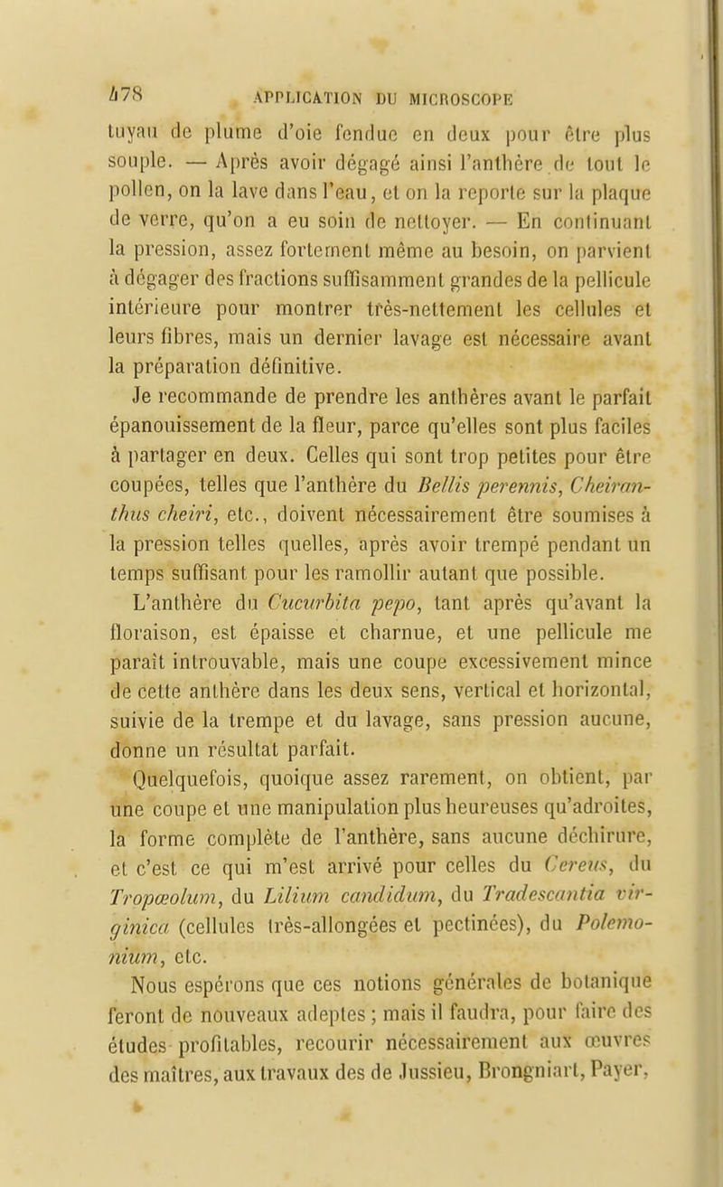 tuyau de plume d'oie fendue en deux pour être plus souple. — Après avoir dégagé ainsi l'anthère.de tout le pollen, on la lave dans l'eau, et on la reporte sur la plaque de verre, qu'on a eu soin de nettoyer. — En continuant la pression, assez fortement même au besoin, on parvient à dégager des fractions suffisamment grandes de la pellicule intérieure pour montrer très-nettement les cellules et leurs fibres, mais un dernier lavage est nécessaire avant la préparation définitive. Je recommande de prendre les anthères avant le parfait épanouissement de la fleur, parce qu'elles sont plus faciles à partager en deux. Celles qui sont trop petites pour être coupées, telles que l'anthère du Bellis perennis, Cheirtm- thus cheiri, etc., doivent nécessairement être soumises à la pression telles quelles, après avoir trempé pendant un temps suffisant pour les ramollir autant que possible. L'anthère du Cucurbita pepo, tant après qu'avant la floraison, est épaisse et charnue, et une pellicule me parait introuvable, mais une coupe excessivement mince de cette anthère dans les deux sens, vertical et horizontal, suivie de la trempe et du lavage, sans pression aucune, donne un résultat parfait. Quelquefois, quoique assez rarement, on obtient, par une coupe et une manipulation plus heureuses qu'adroites, la forme complète de l'anthère, sans aucune déchirure, et c'est ce qui m'est arrivé pour celles du Cereus, du Tropœolum, du Lilium candidum, du Tradescantia vir- ginica (cellules Irès-allongées et pectinées), du Polemo- nium, etc. Nous espérons que ces notions générales de botanique feront de nouveaux adeptes ; mais il faudra, pour faire des éludes profitables, recourir nécessairement aux œuvres des maîtres, aux travaux des de .lussieu, Brongniarl, Payer,