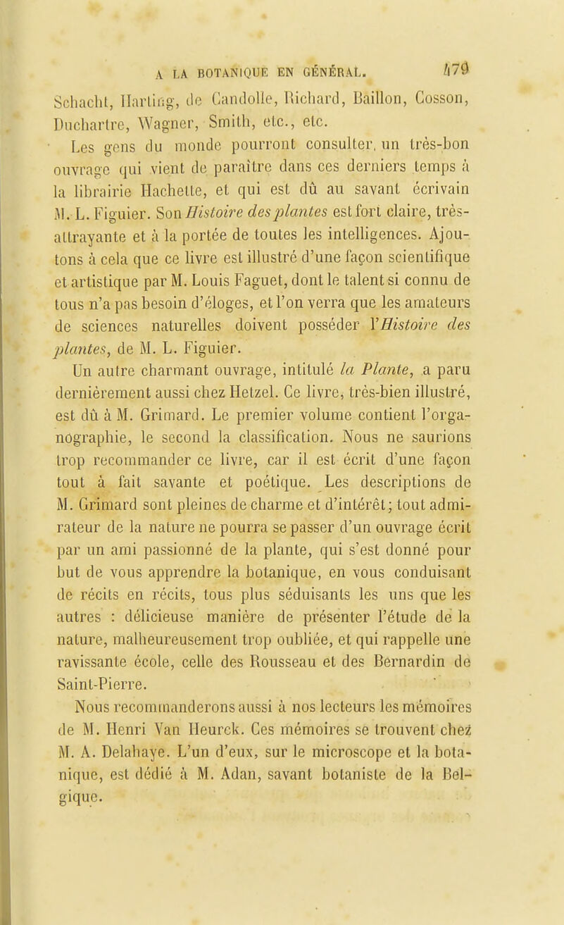 Schacht, HartiBg, de Candojle, Richard, Bâillon, Cosson, Duchartre, Wagner, Smith, etc., etc. Les gens du monde pourront consulter, un très-bon ouvrage qui vient de paraître dans ces derniers temps à la librairie Hachette, et qui est dû au savant écrivain M. L. Figuier. Son Histoire des plantes est fort claire, très- attrayante et à la portée de toutes les intelligences. Ajou- tons à cela que ce livre est illustré d'une façon scientifique et artistique par M. Louis Faguet,dontle talentsi connu de tous n'a pas besoin d'éloges, et l'on verra que les amateurs de sciences naturelles doivent posséder YHistoire des plantes, de M. L. Figuier. Un autre charmant ouvrage, intitulé la Plante, a paru dernièrement aussi chez Hetzel. Ce livre, très-bien illustré, est dû à M. Grimard. Le premier volume contient l'orga- nographie, le second la classification. Nous ne saurions trop recommander ce livre, car il est écrit d'une façon tout à fait savante et poétique. Les descriptions de M. Grimard sont pleines de charme et d'intérêt; tout admi- rateur de la nature ne pourra se passer d'un ouvrage écrit par un ami passionné de la plante, qui s'est donné pour but de vous apprendre la botanique, en vous conduisant de récits en récits, tous plus séduisants les uns que les autres : délicieuse manière de présenter l'étude de la nature, malheureusement trop oubliée, et qui rappelle une ravissante école, celle des Rousseau et des Bernardin de Saint-Pierre. Nous recommanderons aussi à nos lecteurs les mémoires de M. Henri Van Heurck. Ces mémoires se trouvent chez M. A. Delahaye. L'un d'eux, sur le microscope et la bota- nique, est dédié à M. Adan, savant botaniste de la Bel- gique.