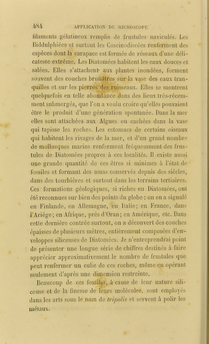 filaments gélatineux remplis île frustules naviculés. Les Biddulphiées el surloul les Coscinodiseées renferment des espèces dont la carapace est formée de réseaux d'une déli- catesse extrême. Les Diatomées habitent les eaux douces et salées. Elles s'attachent- aux plantes inondées, forment souvent des couches brunâtres sur la vase des eaux tran- quilles et sur les pierres des ruisseaux. Elles se montrent quelquefois en telle abondance dans des lieux très-récem- ment submergés, que l'on a voulu croire qu'elles pouvaient être le produit d'une génération spontanée. Dans la mer elles sont attachées aux Algues ou cachées dans la vase qui tapisse les roches. Les estomacs de certains oiseaux qui habitent les rivages de la mer, et d'un grand nombre de mollusques marins renferment fréquemment des frus- tules de Diatomées propres à ces localités. Il existe aussi une grande quantité de ces êtres si minimes à l'étal de fossiles et formant des amas conservés depuis des siècles, dans des tourbières et surtout dans les terrains tertiaires. Ces formations géologiques, si riches en Diatomées, ont été reconnues sur bien des points du globe : on en a signalé en Finlande, en Allemagne, en Ilalie; en France, dans l'Ariége; en Afrique, près d'Oran; en Amérique, etc. Dans cette dernière contrée surtout, on a découvert des couches épaisses de plusieurs mètres, entièrement composées d'en- veloppes siliceuses de Diatomées. Je n'entreprendrai point de présenter une longue série de chiffres destinés à faire apprécier approximativement le nombre de fruslules que peut renfermer un cube de ces roches, même en opérant seulement d'après une dimension restreinte. Beaucoup de ces fossiles, à cause de leur nature sili- ceuse et de la finesse de leurs molécules, sont employés dans les arts sous le nom de tripolis el servent a polir les métaux.