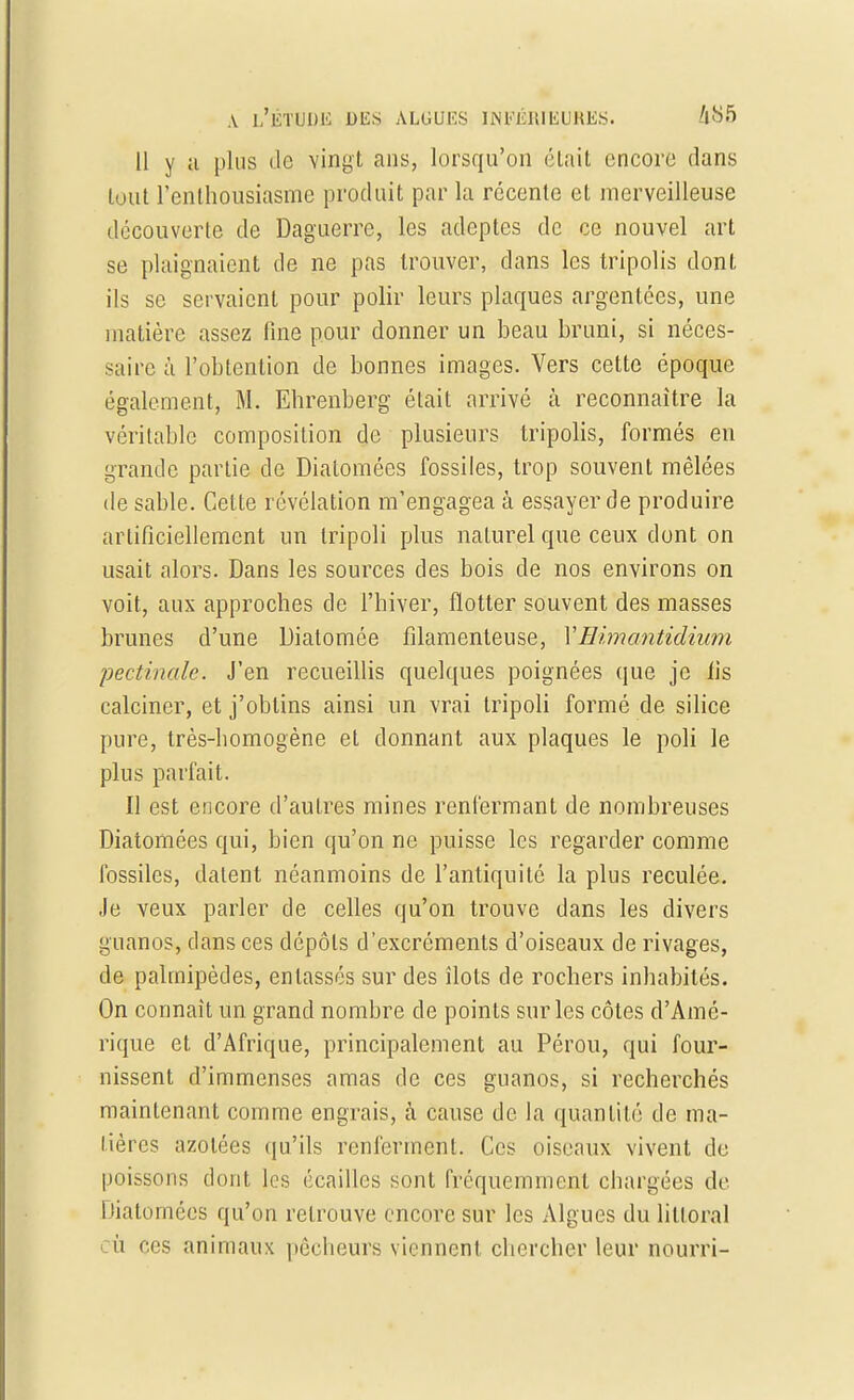 11 y a plus île vingt ans, lorsqu'on était encore dans tout l'enthousiasme produit par la récente et merveilleuse découverte de Daguerre, les adeptes de ce nouvel art se plaignaient de ne pas trouver, clans les tripolis dont ils se servaient pour polir leurs plaques argentées, une matière assez fine pour donner un beau bruni, si néces- saire à l'obtention de bonnes images. Vers cette époque également, M. Ehrenberg était arrivé à reconnaître la véritable composition de plusieurs tripolis, formés eu grande partie de Diatomées fossiles, trop souvent mêlées de sable. Cette révélation m'engagea à essayer de produire artificiellement un tripoli plus naturel que ceux dont on usait alors. Dans les sources des bois de nos environs on voit, aux approches de l'hiver, flotter souvent des masses brunes d'une Dialomée filamenteuse, YHimantidium pectinalc. J'en recueillis quelques poignées que je fis calciner, et j'obtins ainsi un vrai tripoli formé de silice pure, très-homogène et donnant aux plaques le poli le plus parfait. Il est encore d'autres mines renfermant de nombreuses Diatomées qui, bien qu'on ne puisse les regarder comme fossiles, datent néanmoins de l'antiquité la plus reculée. Je veux parler de celles qu'on trouve dans les divers guanos, dans ces dépôts d'excréments d'oiseaux de rivages, de palmipèdes, entassés sur des îlots de rochers inhabités. On connaît un grand nombre de points sur les côtes d'Amé- rique et d'Afrique, principalement au Pérou, qui four- nissent d'immenses amas de ces guanos, si recherchés maintenant comme engrais, à cause de la quantité de ma- tières azotées qu'ils renferment. Ces oiseaux vivent de poissons dont les écailles sont fréquemment chargées de Diatomées qu'on retrouve encore sur les Algues du littoral eu ces animaux pêcheurs viennent chercher leur nourri-
