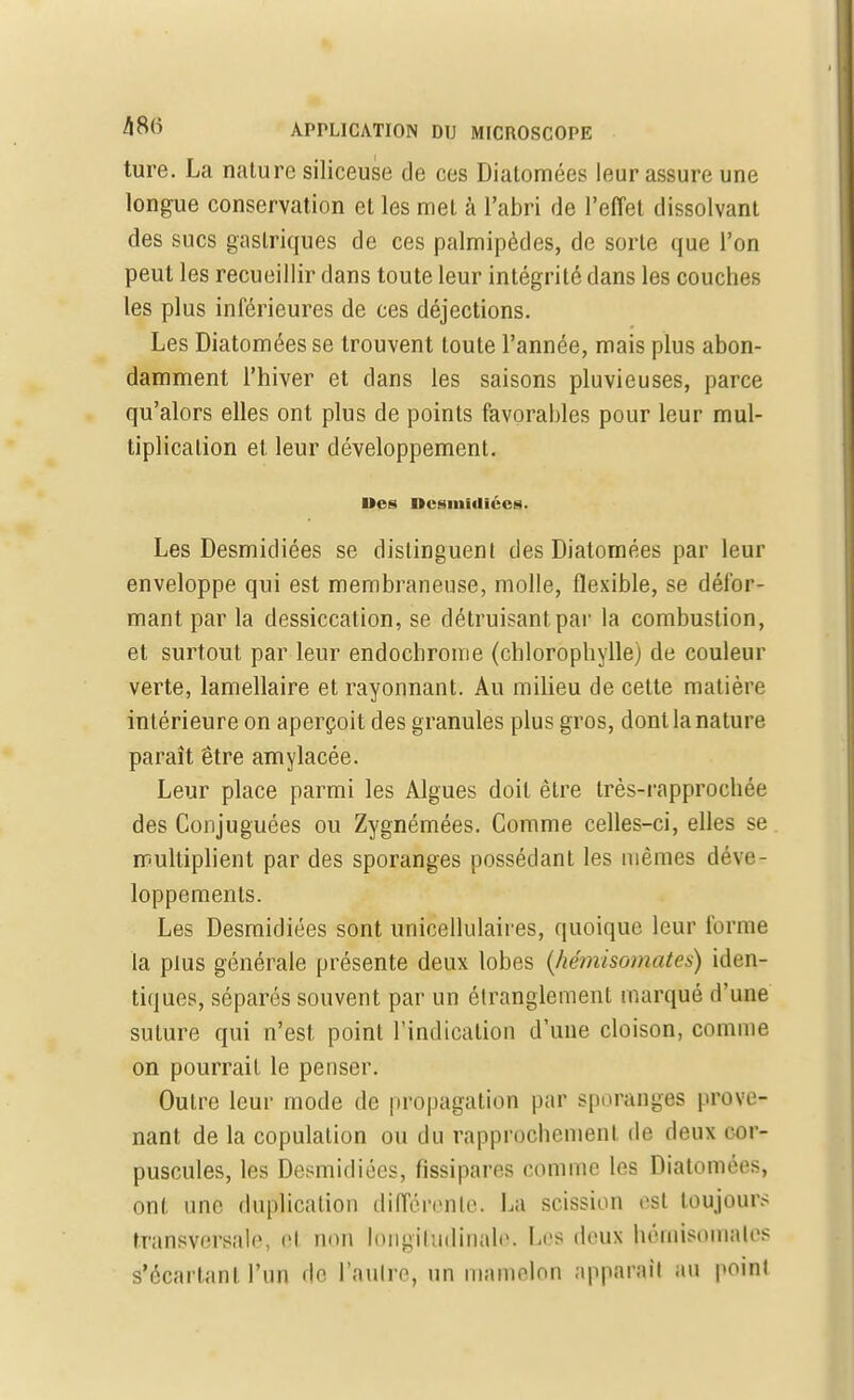 ture. La nature siliceuse de ces Diatomées leur assure une longue conservation et les met cà l'abri de l'effet dissolvant des sucs gastriques de ces palmipèdes, de sorte que l'on peut les recueillir dans toute leur intégrité dans les couches les plus inférieures de ces déjections. Les Diatomées se trouvent toute l'année, mais plus abon- damment l'hiver et dans les saisons pluvieuses, parce qu'alors elles ont plus de points favorables pour leur mul- tiplication et leur développement. Des Dcsiuidiécs. Les Desmidiées se distinguent des Diatomées par leur enveloppe qui est membraneuse, molle, flexible, se défor- mant par la dessiccation, se détruisant par la combustion, et surtout par leur endochrome (chlorophylle) de couleur verte, lamellaire et rayonnant. Au milieu de cette matière intérieure on aperçoit des granules plus gros, dont la nature paraît être amylacée. Leur place parmi les Algues doit être très-rapprochée des Conjuguées ou Zygnémées. Comme celles-ci, elles se multiplient par des sporanges possédant les mêmes déve- loppements. Les Desmidiées sont unicellulaii es, quoique leur forme la plus générale présente deux lobes (hémisomates) iden- tiques, séparés souvent par un étranglement marqué d'une suture qui n'est point l'indication d'une cloison, comme on pourrait le penser. Outre leur mode de propagation par sporanges prove- nant de la copulation ou du rapprochement de deux cor- puscules, les Desmidiées, fissipares comme les Diatomées, ont une duplication différente. La scission est toujours transversale, cl non longitudinale. be9 deux hémlsotnales s'écartanl l'un de l'aiilre, un mamelon apparaît au point