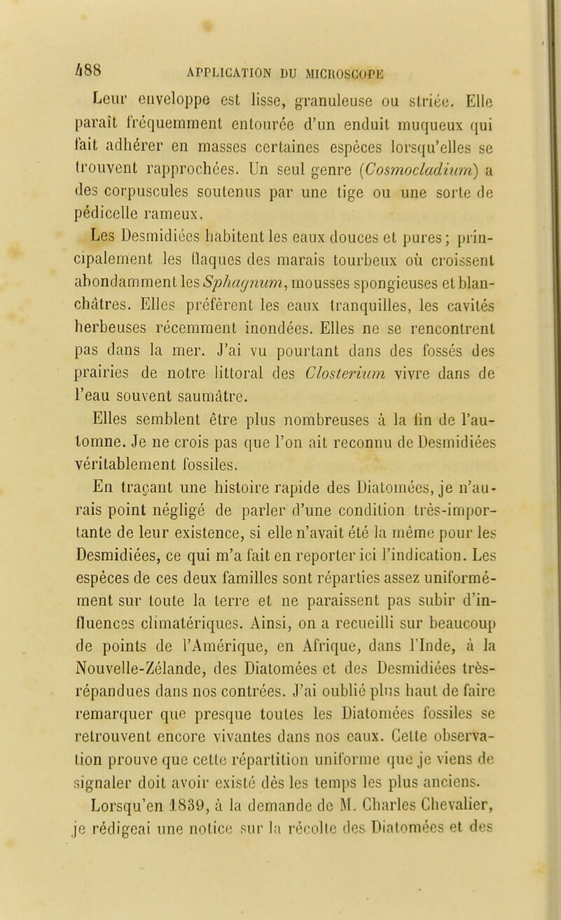 Leur enveloppe est lisse, granuleuse ou striée. Elle paraît fréquemment entourée d'un enduit muqueux qui fait adhérer en masses certaines espèces lorsqu'elles se trouvent rapprochées. Un seul genre (Cosmocladium) a des corpuscules soutenus par une tige ou une sorte de pédicelle rameux. Les Desmidiées habitent les eaux douces et pures ; prin- cipalement les (laques des marais tourbeux où croissent abondamment les Sphagnum, mousses spongieuses et blan- châtres. Elles préfèrent les eaux tranquilles, les cavités herbeuses récemment inondées. Elles ne se rencontrent pas dans la mer. J'ai vu pourtant dans des fossés des prairies de notre littoral des Closterium vivre dans de l'eau souvent sauraâtre. Elles semblent être plus nombreuses à la lin de l'au- tomne. Je ne crois pas que l'on ait reconnu de Desmidiées véritablement fossiles. En traçant une histoire rapide des Diatomées, je n'au- rais point négligé de parler d'une condition très-impor- tante de leur existence, si elle n'avait été la même pour les Desmidiées, ce qui m'a fait en reporter ici l'indication. Les espèces de ces deux familles sont réparties assez uniformé- ment sur toute la terre et ne paraissent pas subir d'in- fluences climalériques. Ainsi, on a recueilli sur beaucoup de points de l'Amérique, en Afrique, dans l'Inde, à la Nouvelle-Zélande, des Diatomées et des Desmidiées très- répandues dans nos contrées. J'ai oublié plus haut de faire remarquer que presque toutes les Diatomées fossiles se retrouvent encore vivantes dans nos eaux. Celle observa- tion prouve que cette répartition uniforme que je viens de signaler doit avoir exislé dès les temps les plus anciens. Lorsqu'en 1839, à la demande de M, Charles Chevalier, je rédigeai une notice sur la récolle des Diatomées et des