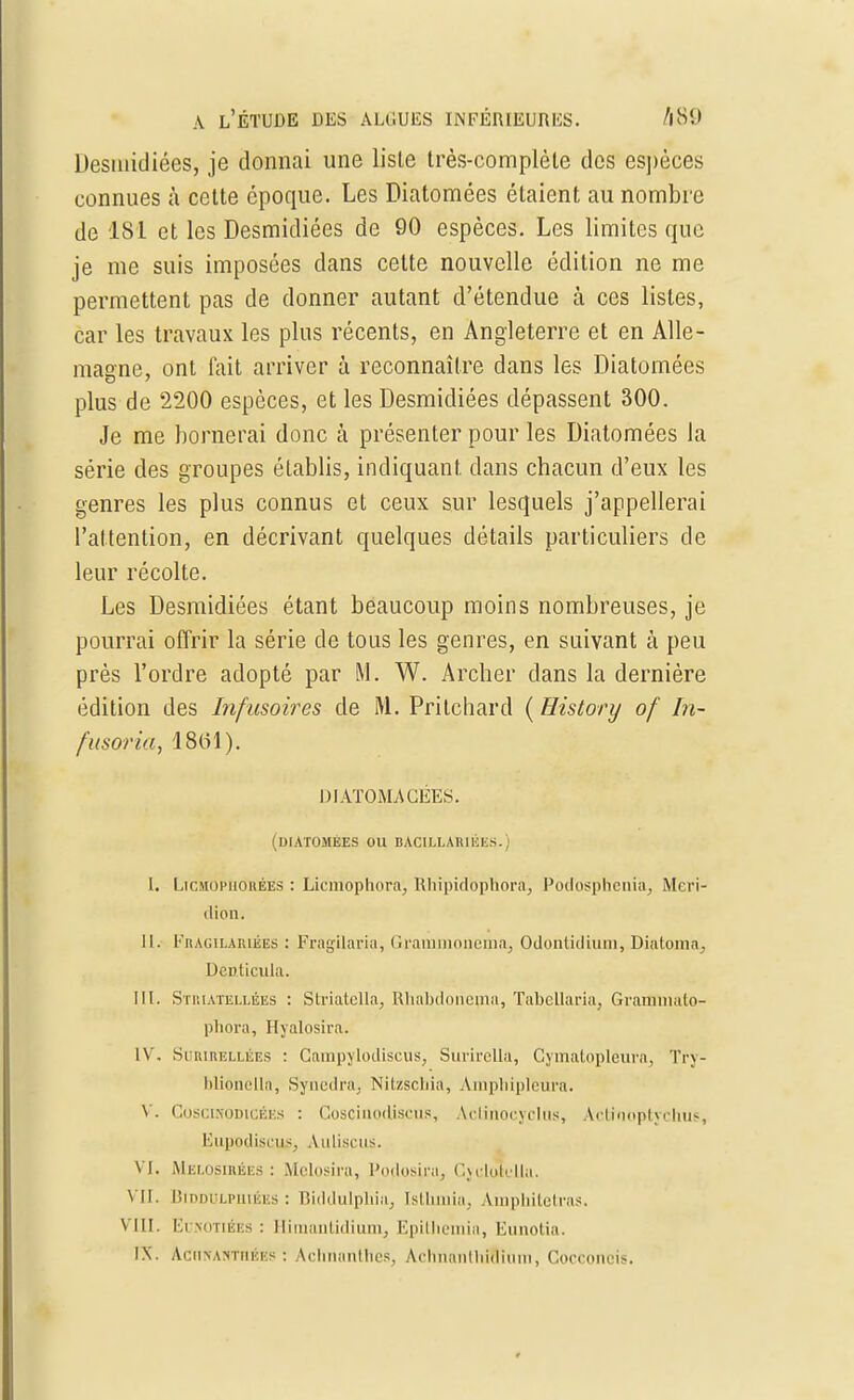 Desmidiées, je donnai une lisle très-complète des esj)èces connues à cette époque. Les Diatomées étaient au nombre de 181 et les Desmidiées de 90 espèces. Les limites que je me suis imposées dans cette nouvelle édition ne me permettent pas de donner autant d'étendue à ces listes, car les travaux les plus récents, en Angleterre et en Alle- magne, ont lait arriver à reconnaître dans les Diatomées plus de 2200 espèces, et les Desmidiées dépassent 300. Je me bornerai donc à présenter pour les Diatomées la série des groupes établis, indiquant dans chacun d'eux les genres les plus connus et ceux sur lesquels j'appellerai l'attention, en décrivant quelques détails particuliers de leur récolte. Les Desmidiées étant beaucoup moins nombreuses, je pourrai offrir la série de tous les genres, en suivant à peu près l'ordre adopté par M. W. Archer dans la dernière édition des Infusoires de M. Prilchard ( History of In- fusoria, 1861). DIATOMACEES. (DIATOMÉES OU BACILLARI1ÎES. I. LicMOPiionÉEs : Liemophora, Rhipidophoraj Podosphenia, Méri- dien. II. FnAGiLARiÉES : Fragilaria, Grainmonema, Odonlidium, Diatoma., Dcnticula. III. Striatellées : Striatella, Rhabdonepia, Tabellaria, Grammalo- phora, Hyalosira. IV. Surirellées : Campylodiscùs, Surirella, Cymatopléura, Try- bliônella, Syncdra. Nitzschia, Amphipleura. V. CoscmomcÉES : Coscinodjscus, Actinocyclas, Actrooptychus, EupodiscuSj Aulisciis. vi. Melosihées : Melosira, Podflsjru, Cydotulla. VIL Biddulpiiiées : Biddulpliia, Isthmia, Àinphitetras. Vin. Eusotibes : Iliiuanlidiuin, Epithemin, Eunotia, IN. Achîtahthébs : Achnanthes, Achnanthîîîum, Cocconcis.