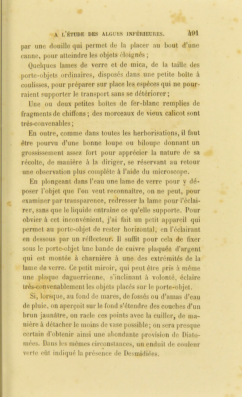 par une douille qui permet de la placer au bout d'une canne, pour atteindre les objets éloignés ; Quelques lames de verre et de mica, de la taille des porte-objets ordinaires, disposés dans une petite boîte à coulisses, pour préparer sur place les espèces qui ne pour- raient supporter le transport sans se détériorer; Une ou deux petites boîtes de fer-blanc remplies de fragments de chiffons ; des morceaux de vieux calicot sont très-convenables ; En outre, comme clans toutes les herborisations, il faut être pourvu d'une bonne loupe ou biloupe donnant un grossissement assez fort pour apprécier la nature de sa récolte, de manière à la diriger, se réservant au retour une observation plus complète à l'aide du microscope. En plongeant dans l'eau une lame de verre pour y dé- poser l'objet que l'on veut reconnaître, on ne peut, pour examiner par transparence, redresser la lame pour l'éclai- rer, sans que le liquide entraîne ce qu'elle supporte. Pour obvier à cet inconvénient, j'ai fait un petit appareil qui permet au porte-objet de rester horizontal, en l'éclairant en dessous par un réflecteur. Il suffit pour cela de fixer sous le porte-objet une bande de cuivre plaquée d'argent qui est montée à charnière à une des extrémités de la lame de verre. Ce petit miroir, qui peut être pris à même une plaque daguerrienne, s'inclinant à volonté, éclaire très-convenablement les objets placés sur le porte-objet. Si, lorsque, au fond de mares, de fossés ou d'amas d'eau de pluie, on aperçoit sur le fond s'étendre des couches d'un brun jaunâtre, on racle ces points avec la cuiller, de ma- nière à détacher le moins de vase possible; on sera presque certain d'obtenir ainsi une abondante provision de Diplô- mées. Dans les mômes circonstances, un enduit de couleur verlc eût indiqué la présence de Desmidiées.