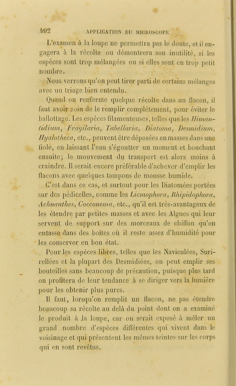 Lvexpien à la loupe ne permeLlra pas le Joule, el il en- gagera à la récolte ou démontrera son inutilité, si les espèces sont trop mélangées ou si elles sont en trop petit nombre. Nous verrons qu'on peut tirer parti de certains mélanges avec un triage bien entendu. Quand on renferme quelque récolte dans un flacon, il faut avoir soin de le remplir complètement, pour éviter le ballottage. Les espèces filamenteuses, telles que les Himan- tidium, Fragilaria, Tabellaria, Diatoma, Desmidium, Hyalolheca, etc., peuvent être déposées en masses dans une fiole, en laissant Peau s'égoulter un moment et bouchant ensuite; le mouvement du transport est alors moins à craindre. Il serait encore préférable d'achever d'emplir les flacons avec quelques tampons de mousse humide. C'est dans ce cas, et surtout pour les Diatomées portées sur des pédicelles, comme les Licmophora, Rhipidopkora, Achnanthes, Cocconema, etc., qu'il est très-avantageux de les étendre par petites masses et avec les Algues qui leur servent de support sur des morceaux de chiffon qu'on entasse dans des boîtes où il reste assez d'humidité poul- ies conserver en bon état. Pour les espèces libres, telles que les Naviculées, Suri- rellées et la plupart des Desmidiées, on peut emplir ses bouteilles sans beaucoup de précaution, puisque plus lard on profitera de leur tendance à se diriger vers la lumière pour les obtenir plus pures. Il faut, lorsqu'on remplit un flacon, ne pas étendre beaucoup sa récolte au delà du point dont on a examiné le produit à .la loupe, car on serait exposé à mêler un grand nombre d'espèces différentes qui vivent dans le voisinage et qui présentent les mêmes teintes sur les corps qui en sont revêtus.