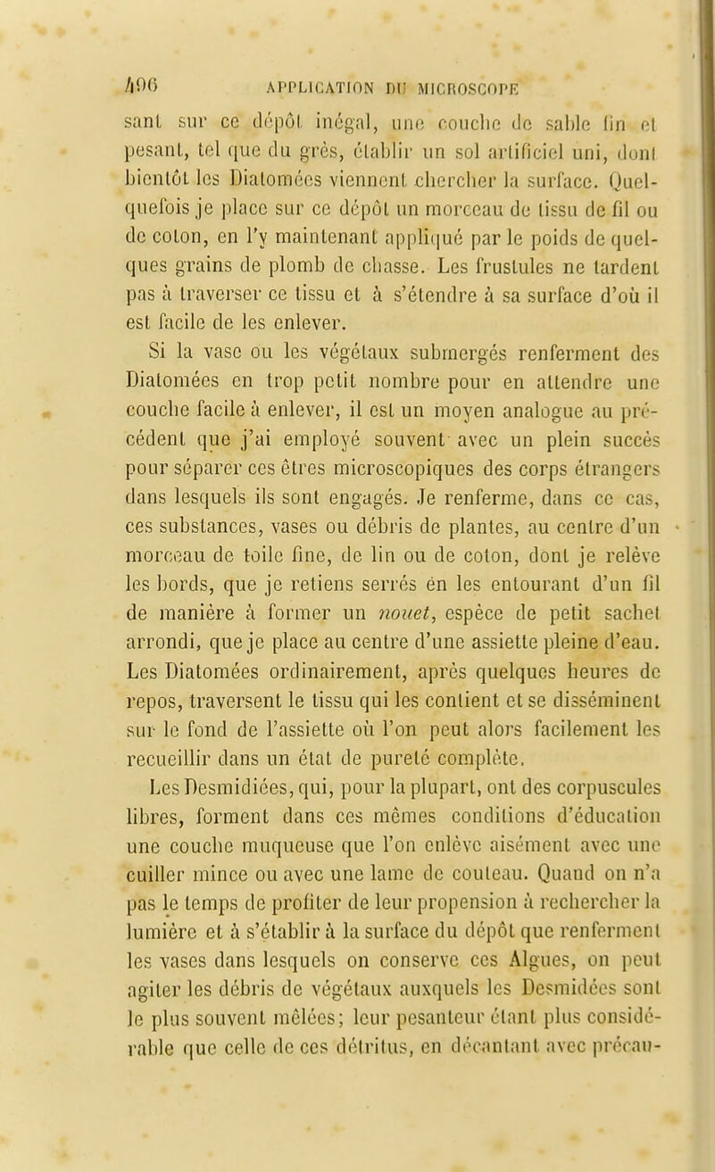 sanl sur ce dépôt inégal, une couche de sable fin el pesant, tel que du grès, établir un sol artificiel uni, don* bientôt les Diatomées viennent chercher la surface. (Juel- quefois je place sur ce dépôt un morceau de tissu de fil ou de coton, en l'y maintenant appliqué par le poids de quel- ques grains de plomb de chasse. Les fruslules ne lardent pas à traverser ce tissu et à s'étendre à sa surface d'où il est facile de les enlever. Si la vase ou les végétaux submergés renferment des Diatomées en trop petit nombre pour en attendre une couche facile à enlever, il est un moyen analogue au pré- cédent que j'ai employé souvent avec un plein succès pour séparer ces êtres microscopiques des corps étrangers dans lesquels ils sont engagés. Je renferme, dans ce cas, ces substances, vases ou débris de plantes, au centre d'un morceau de toile fine, de lin ou de coton, dont je relève les bords, que je retiens serrés en les entourant d'un fil de manière à former un nouet, espèce de petit sachet arrondi, que je place au centre d'une assiette pleine d'eau. Les Diatomées ordinairement, après quelques heures de repos, traversent le tissu qui les contient et se disséminent sur le fond de l'assiette où l'on peut alors facilement les recueillir dans un état de pureté complète. Les Desmidiées, qui, pour la plupart, ont des corpuscules libres, forment dans ces mômes conditions d'éducation une couche muqueuse que l'on enlève aisément avec une cuiller mince ou avec une lame de couteau. Quand on n'a pas le temps de profiter de leur propension à rechercher la lumière el à s'établir à la surface du dépôt que renferment les vases dans lesquels on conserve ces Algues, on peut agiter les débris de végétaux auxquels les Dcsmidées sont le plus souvent mêlées; leur pesanteur étant plus considé- rable que celle de ces détritus, en décantant avec précau-