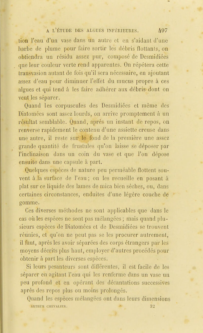 tion l'eau d'un vase clans un autre et en s'aidant d'une barbe de plume pour faire sortir les débris flottanls, on obtiendra un résidu assez pur, composé de Desmidiées que leur couleur verte rend apparentes. On répétera cette transvasion autant de fois qu'il sera nécessaire, en ajoutant assez d'eau pour diminuer l'effet du mucus propre à ces algues et qui tend à les faire adhérer aux débris dont on veut les séparer. Quand les corpuscules des Desmidiées et même des Diatomées sont assez lourds, on arrive promptement à un résultat semblable. Quand, après un instant de repos, on renverse rapidement le contenu d'une assiette creuse clans une autre, il reste sur le fond de la première une assez grande quantité de fruslules qu'on laisse se déposer par l'inclinaison dans un coin du vase et que l'on dépose ensuite dans une capsule à part. Quelques espèces de nature peu perméable flottent sou- vent à la surface de l'eau ; on les recueille en posant à plat sur ce liquide des lames de mica bien sèches, ou, clans certaines circonstances, enduites d'une légère couche de gomme. Ces diverses méthodes ne sont applicables que dans le cas où les espèces ne sont pas mélangées; mais quand plu- sieurs espèces de Diatomées et de Desmidiées se trouvent réunies, et qu'on ne peut pas se les procurer autrement, il faut, après les avoir séparées des corps étrangers par les moyens décrits plus haut, employer d'autres procédés pour obtenir à part les diverses espèces. Si leurs pesanteurs sont différentes, il est facile de les séparer en agitant l'eau qui les renferme dans un vase un peu profond et en opérant des décantations successives après des repos plus ou moins prolongés. Quand les espèces mélangées ont dans leurs dimensions ARTIirtl CHEVALIER. 3'2