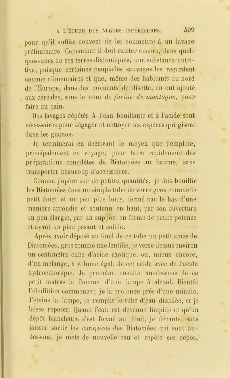 pour qu'il suffise souvent de les soumettre à un lavage préliminaire. Cependant il doit exister encore, dans quel- ques-unes de ces terres diatomiques, une substance nutri- tive, puisque certaines peuplades sauvages les regardent comme alimentaires et que, même des habitants du nord de l'Europe, dans des moments de disette, en ont ajouté aux céréales, sous le nom de farine de montagne, pour faire du pain. Des lavages répétés à l'eau bouillante et à l'acide sont nécessaires pour dégager et nettoyer les espèces qui gisent dans les guanos. Je terminerai en décrivant le moyen que j'emploie, principalement en voyage, pour faire rapidement des préparations complètes de Diatomées au baume, sans transporter beaucoup d'accessoires. Comme j'opère sur de petites quantités, je fais bouillir les Diatomées dans un simple tube de verre gros comme le petit doigt et un peu plus long, fermé par le bas d'une manière arrondie et soutenu en haut, par son ouverture un peu élargie, par un support en forme de petite potence et ayant un pied pesant et solide. Après avoir déposé au fond de ce tube un petit amas de Diatomées, gros comme une lentille, je verse dessus environ un centimètre cube d'acide azotique, ou, mieux encore, d'un mélange, à volume égal, de cet acide avec de l'acide hydrochlorique. Je promène ensuite au-dessous de ce petit matras la flamme d'une lampe à alcool. Bientôt l'ébullition commence ; je la prolonge près d'une minute. J'éteins la lampe, je remplis le tube d'eau distillée, et je laisse reposer. Quand l'eau est devenue limpide et qu'un dépôt blanchâtre s'est formé au fond, je décante, sans laisser sortir les carapaces des Diatomées qui sont au- dessous, je mets de nouvelle eau et répète ces repos,