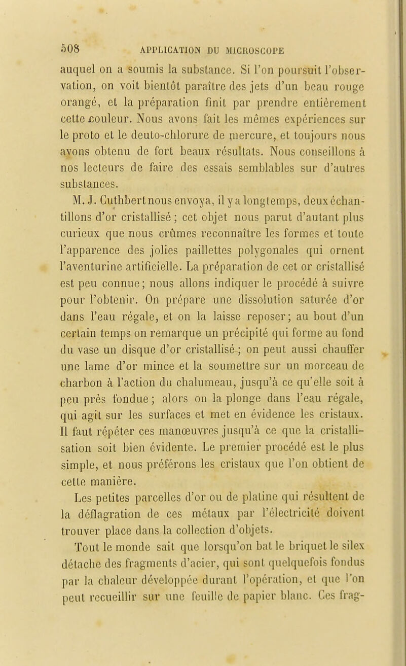 auquel on a soumis la substance. Si l'on poursuit l'obser- vation, on voit bientôt paraître des jets d'un beau rouge orangé, et la préparation finit par prendre entièrement cette jcoulcur. Nous avons fait les mêmes expériences sur le proto et le deuto-chlorure de mercure, et toujours nous avons obtenu de fort beaux résultats. Nous conseillons à nos lecteurs de faire des essais semblables sur d'autres substances. M. J. Guthbert nous envoya, il y a longtemps, deuxéchan- tillons d'or cristallisé ; cet objet nous parut d'autant plus curieux que nous crûmes reconnaître les formes et toute l'apparence des jolies paillettes polygonales qui ornent l'aventurine artificielle. La préparation de cet or cristallisé est peu connue ; nous allons indiquer le procédé à suivre pour l'obtenir. On prépare une dissolution saturée d'or dans l'eau régale, et on la laisse reposer; au bout d'un certain temps on remarque un précipité qui forme au fond du vase un disque d'or cristallisé ; on peut aussi chauffer une lame d'or mince et la soumettre sur un morceau de charbon à l'action du chalumeau, jusqu'à ce qu'elle soit à peu près fondue ; alors on la plonge dans l'eau régale, qui agit sur les surfaces et met en évidence les cristaux. Il faut répéter ces manœuvres jusqu'à ce que la cristalli- sation soit bien évidente. Le premier procédé est le plus simple, et nous préférons les cristaux que l'on obtient de cette manière. Les petites parcelles d'or ou de platine qui résultent de la déflagration de ces métaux par l'électricité doivent trouver place dans la collection d'objets. Tout le monde sait que lorsqu'on bat le briquet le silex détache des fragments d'acier, qui sont quelquefois fondus par la chaleur développée durant l'opération, et que l'on peut recueillir sur une feuille de papier blanc. Ces frag-