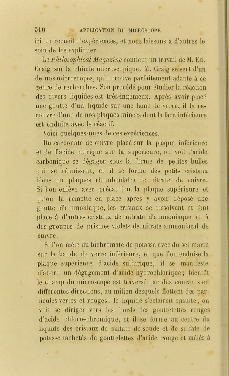 ici un recueil d'expériences, el nous laissons à d'autres le soin de les expliquer. Le Philosophical Magazine contient un travail de M. Ed. Craig sur la chimie microscopique. M. Craig se sert d'un de nos microscopes, qu'il trouve parfaitement adapté à ce genre de recherches. Son procédé pour étudier la réaction des divers liquides est très-ingénieux. Après avoir placé une goutte d'un liquide sur une lame de verre, il la re- couvre d'une de nos plaques minces dont la face inférieure est enduite avec le réactif. Voici quelques-unes de ces expériences. Du carbonate de cuivre placé sur la plaque inférieure et de l'acide nitrique sur la supérieure, on voit l'acide carbonique se dégager sous la forme de petites bulles qui sê réunissent, et il se forme des petits cristaux bleus ou plaques rhomboïdales de nitrate de cuivre. Si l'on enlève avec précaution la plaque supérieure et qu'on la remette en place après y avoir déposé une goutte d'ammoniaque, les cristaux se dissolvent et font place à d'autres cristaux de nitrate d'ammoniaque et à des groupes de prismes violets de nitrate ammoniacal de cuivre. Si l'on mêle du bichromate de potasse avec du sel marin sur la bande de verre inférieure, et que l'on enduise la plaque supérieure d'acide sulfurique, il se manifeste d'abord un dégagement d'acide hydrochlorique; bientôt le champ du microscope est traversé par .des courants en différentes directions, au milieu desquels flot tout des par- ticules vertes el rouges; le liquide s'éclaircit ensuite; on voit se diriger vers les bords des gouttelettes rouges d'acide chloro-chromique, et il se forme au centre du liquide des cristaux de sulfate de soude el de sulfate de potasse tachelés de gouttelettes d'acide rouge et mêlés à