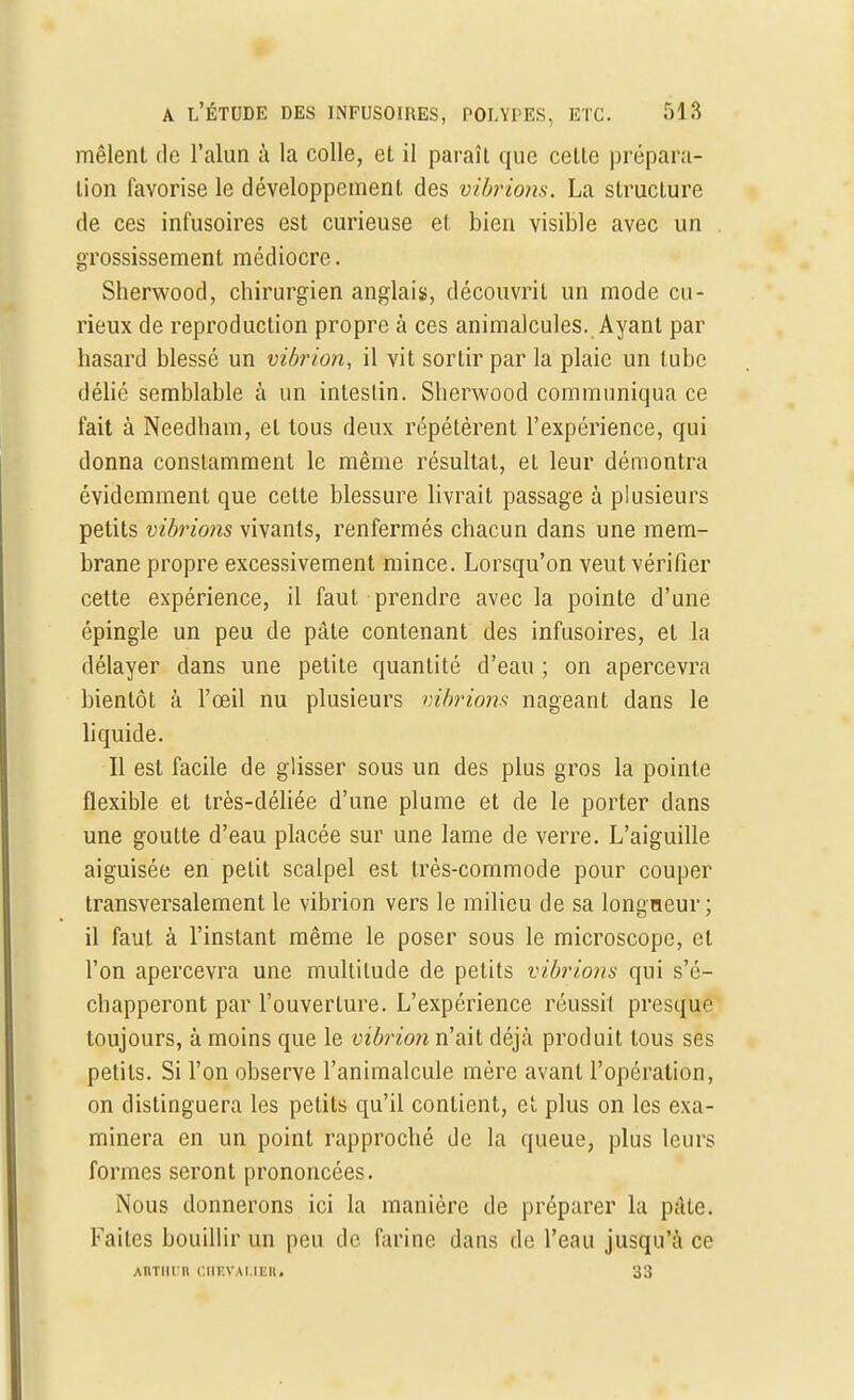 mêlent de l'alun à la colle, et il paraît que cette prépara- tion favorise le développement des vibrions. La structure de ces infusoires est curieuse et bien visible avec un grossissement médiocre. Sherwood, chirurgien anglais, découvrit un mode cu- rieux de reproduction propre à ces animalcules. Ayant par hasard blessé un vibrion, il vit sortir par la plaie un tube délié semblable à un intestin. Sherwood communiqua ce fait à Needham, et tous deux répétèrent l'expérience, qui donna constamment le même résultat, et leur démontra évidemment que cette blessure livrait passage à plusieurs petits vibrions vivants, renfermés chacun dans une mem- brane propre excessivement mince. Lorsqu'on veut vérifier cette expérience, il faut prendre avec la pointe d'une épingle un peu de pâle contenant des infusoires, et la délayer dans une petite quantité d'eau ; on apercevra bientôt à l'œil nu plusieurs vibrions nageant dans le liquide. Il est facile de glisser sous un des plus gros la pointe flexible et très-déliée d'une plume et de le porter dans une goutte d'eau placée sur une lame de verre. L'aiguille aiguisée en petit scalpel est très-commode pour couper transversalement le vibrion vers le milieu de sa longueur; il faut à l'instant même le poser sous le microscope, et l'on apercevra une multitude de petits vibrions qui s'é- chapperont par l'ouverture. L'expérience réussit presque toujours, à moins que le vibrion n'ait déjà produit tous ses petits. Si l'on observe l'animalcule mère avant l'opération, on distinguera les petits qu'il contient, et plus on les exa- minera en un point rapproché de la queue, plus leurs formes seront prononcées. Nous donnerons ici la manière de préparer la pâte. Faites bouillir un peu de farine dans de l'eau jusqu'à ce AltTHUR CHEVALIER. 33