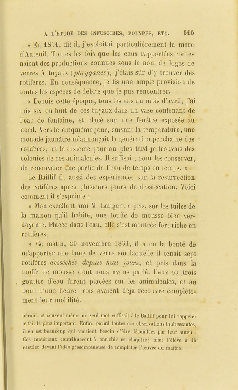 « En 1811, dit-il, j'exploitai particulièrement la mare d'Auteuil. Toutes les fois que les eaux rapportées conte- naient, des productions connues sous le nom de loges de verres à tuyaux (phryganes), j'étais sûr d'y trouver des rotifères. En conséquence, je fis une ample provision de toutes les espèces de débris que je pus rencontrer. » Depuis cette époque, tous les ans au mois d'avril, j'ai mis six ou huit de ces tuyaux dans un vase contenant de l'eau de fontaine, et placé sur une fenêtre exposée au nord. Vers le cinquième jour, suivant la température, une monade jaunâtre m'annonçait la génération prochaine des rotifères, et le dixième jour au plus tard je trouvais des colonies de ces animalcules. 11 suffisait, pour les conserver, de renouveler une partie de l'eau de temps en temps. » Le Baillif fil aussi des expériences sur la résurrection des rotifères après plusieurs jours de dessiccation. Voici comment il s'exprime : « Mon excellent ami M. Laligant a pris, sur les tuiles de la maison qu'il habile, une touffe de mousse bien ver- doyante. Placée dans l'eau, elle s'est montrée fort riche en rotifères. » Ce matin, 29 novembre 1831, il u eu la bonté de m'ap porter une lame de verre sur laquelle il tenait sept rotifères desséchés depuis huit jours, et pris dans la touffe de mousse dont nous avons parlé. Deux ou.trois gouttes d'eau furent placées sur les animalcules, et au bout d'une heure trois avaient déjà recouvré complète- ment leur mobilité. pérant, et souvent même un seul mot suffisait à le Baillif pour lui rappeler le fait le plus important. Enfin, parmi toutes ces observations intéressantes, il en est beaucoup qui auraient besoin d'être fécondées par leur auteur. Ces matériaux contribueront à enrichir ce chapitre; niais l'élève a du reculer devant l'idée présomptueuse de compléter l'œuvre du maître.