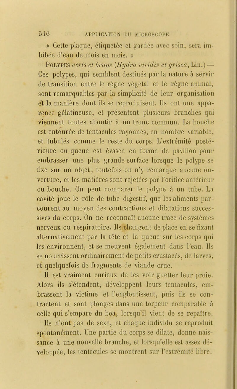 î Celle plaque, étiquetée el gardée avec soin, sera im- bibée d'eau de mois en mois. » Polypes verts et bruns [Bydra viridis et grisea, Lin.) — Ces polypes, qui semblent destinés par la nature à servir de transition entre le règne végétal et le règne animal, sont remarquables par la simplicité de leur organisation el la manière dont ils se reproduisent. Ils ont une appa- rence gélatineuse, et présentent plusieurs brandies qui viennent toutes aboutir à un tronc commun. La bouche est entourée de tentacules rayonnés, en nombre variable, et tubulés comme le reste du corps. L'extrémité posté- rieure ou queue est évasée en forme de pavillon pour embrasser une plus grande surface lorsque le polype se fixe sur un objet; toutefois on n'y remarque aucune ou- verture, et les matières sont rejetées par l'orifice antérieur ou bouche. On peut comparer le polype à un tube. La cavité joue le rôle de tube digestif, que les aliments par- courent au moyen des contractions et dilatations succes- sives du corps. On ne reconnaît aucune trace de systèmes nerveux ou respiratoire. Ils changent de place en se fixant alternativement par la tête et la queue sur les corps qui les environnent, et se meuvent également dans l'eau. Ils se nourrissent ordinairement de petits crustacés, de larves, et quelquefois de fragments de viande crue. Il est vraiment curieux de les voir guetter leur proie. Alors ils s'étendent, développent leurs tentacules, em- brassent la victime et l'engloutissent, puis ils se con- tractent et sont plongés dans une torpeur comparable à celle qui s'empare du boa, lorsqu'il vient de se repaître. Ils n'ont pas de sexe, et chaque individu se reproduit spontanément. Une partie du corps se dilate, donne nais- sance à une nouvelle branche, et lorsqu'elle est assez dé- veloppée, les tentacules se montrent sur l'extrémité libre.