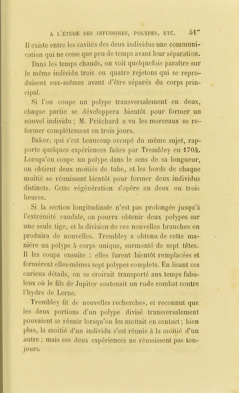 Il existe entre les cavités des deux individus une communi- cation qui ne cesse que peu de temps avant leur séparation. Dans les temps chauds, on voit quelquefois paraître sur le même individu trois ou quatre rejetons qui se repro- duisent eux-mêmes avant d'être séparés du corps prin- cipal. Si l'on coupe un polype transversalement en deux, chaque partie se développera bientôt pour former un nouvel individu ; M. Pritchard a vu les morceaux se re- former complètement en trois jours. Baker, qui s'est beaucoup occupé du même sujet, rap- porte quelques expériences faîtes par Trembley en 170/i. Lorsqu'on coupe un polype dans le sens de sa longueur, on obtient deux moitiés de tube, et les bords de chaque moitié se réunissent bientôt pour former deux individus distincts. Cette régénération s'opère en deux ou trois heures. Si la section longitudinale n'est pas prolongée jusqu'à l'extrémité caudale, on pourra obtenir deux polypes sur une seule tige, et la division de ces nouvelles branches en produira de nouvelles. Trembley a obtenu de cette ma- nière un polype à corps unique, surmonté de sept têtes. Il les coupa ensuite : elles furent bientôt remplacées et formèrent elles-mêmes sept polypes complets. En lisant ces curieux détails, on se croirait transporté aux temps fabu- leux où le fils de Jupiter soutenait un rude combat contre l'hydre de Lerne. Trembley fit de nouvelles recherches, et reconnut que les deux portions d'un polype divisé transversalement pouvaient se réunir lorsqu'on les mettait en contact; bien plus, la moitié d'un individu s'est réunie cà la moitié d'un autre ; mais ces deux expériences ne réussissent pas tou- jours.