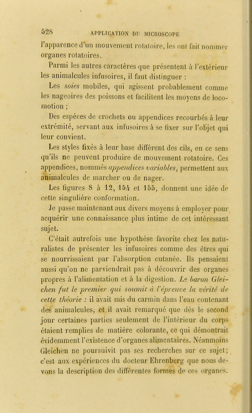 l'apparence d'un mouvemcnl rolaloire, les oui (ail nommer organes rolatoires. Parmi les autres caractères que présentent, à l'extérieur les animalcules infusoires, il faut distinguer : Les soies mobiles, qui agissent probablement comme les nageoires des poissons et facilitent les moyens de loco- motion ; Des espèces de crochets ou appendices recourbés à leur extrémité, servant aux infusoires à se fixer sur l'objet qui leur convient. Les styles fixés à leur base différent des cils, en ce sens qu'ils ne peuvent produire de mouvement rotatoire. Ces appendices, nommés appendices variables, permettent aux animalcules de marcher ou de nager. Les figures 8 à 12, 15/i et 155, donnent une idée de cette singulière conformation. Je passe maintenant aux divers moyens à employer pour acquérir une connaissance plus intime de cet intéressai!I sujet. C'était autrefois une hypothèse favorite chez les natu- ralistes de présenter les infusoires comme des êtres qui se nourrissaient par l'absorption cutanée. Ils pensaienl aussi qu'on ne parviendrait pas «à découvrir des organes propres à l'alimentation et à la digestion. Le baron Glei- chen fut le premier qui soumit, à l'épreuve la vérité de cette théorie : il avait mis du carmin dans l'eau contenant des animalcules, et il avait remarqué que dès le second jour certaines parties seulement de l'intérieur du corps étaient remplies de matière colorante, ce qui démontrait évidemment l'existence d'organes alimentaires. Néanmoins fileichen ne poursuivit pas ses recherches sur ce sujet ; c'est aux expériences du docleur Ehrenberg que nous de- vons la description des différentes formes do ers organes.