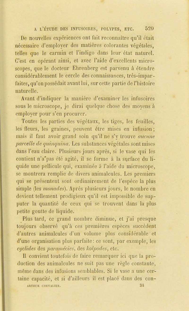 De nouvelles expériences ont fait reconnaître qu'il était nécessaire d'employer des matières colorantes végétales, telles que le carmin et l'indigo dans leur état naturel. C'est en opérant ainsi, et avec l'aide d'excellents micro- scopes, que le docteur Ehrenberg est parvenu à étendre considérablement le cercle des connaissances, très-impar- faites, qu'on possédait avant lui, sur celte partie de l'histoire naturelle. Avant d'indiquer la manière d'examiner les infusoires sous le microscope, je dirai quelque chose des moyens à employer pour s'en procurer. Toutes les parties des végétaux, les tiges, les feuilles, les fleurs, les graines, peuvent être mises en infusion ; mais il faut avoir grand soin qu'il ne s'y trouve aucune parcelle de quinquina. Les substances végétales sont mises dans l'eau claire. Plusieurs jours après, si le vase qui les contient nVpas été agité, il se forme à la surface du li- quide une pellicule qui, examinée à l'aide du microscope, se montrera remplie de divers animalcules. Les premiers qui se présentent sont ordinairement de l'espèce la plus simple (les monades). Après plusieurs jours, le nombre en devient tellement prodigieux qu'il est impossible de sup- puter la quantité de ceux qui se trouvent dans la plus petite goutte de liquide. Plus tard, ce grand nombre diminue, et j'ai presque toujours observé qu'à ces premières espèces succèdent d'autres animalcules d'un volume plus considérable et d'une organisation plus parfaite: ce sont, par exemple, les cyclides des pa?,a7nécie$, des kolpodes, etc. Il convient toutefois de faire remarquer ici que la pro- duction des animalcules ne suit pas une règle constante, même dans des infusions semblables. Si le vase a une cer- taine capacité, cl si d'ailleurs il est placé dans des con- ABTBUR CHEVALIER. 34