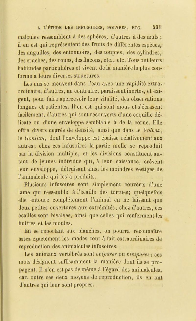 malcules ressemblent à des sphères, d'autres à des œufs ; il en est qui représentent des fruits de différentes espèces, des anguilles, des entonnoirs, des toupies, des cylindres, des cruches, des roues, des flacons, etc., etc. Tous ont leurs habitudes particulières et vivent de la manière la plus con- forme à leurs diverses structures. Les uns se meuvent dans l'eau avec une rapidité extra- ordinaire, d'autres, au contraire, paraissent inertes, et exi- gent, pour faire apercevoir leur vitalité, des observations longues et patientes. Il en est qjjisont mous et s'écrasent facilement, d'autres qui sont recouverts d'une coquille dé- licate ou d'une enveloppe semblable à de la corne. Elle offre divers degrés de densité, ainsi que dans le Volvox, le Gonium, dont l'enveloppe est épaisse relativement aux autres ; chez ces infusoires la partie molle se reproduit par la division multiple, et les divisions constituent au- tant de jeunes individus qui, à leur naissance, crèvent leur enveloppe, détruisant ainsi les moindres vestiges de l'animalcule qui les a produits. Plusieurs infusoires sont simplement couverts d'une lame qui ressemble à l'écaillé des tortues; quelquefois elle entoure complètement l'animal en ne laissant que deux petites ouvertures aux extrémités ; chez d'autres, ces écailles sont bivalves, ainsi que celles qui renferment les huîtres et les moules. En se reportant aux planches, on pourra reconnaître assez exactement les modes tout à fait extraordinaires de reproduction des animalcules infusoires. Les animaux vertébrés sont ovipares ou vivipares ; ces mots désignent suffisamment la manière dont ils se pro- pagent. Il n'en est pas de même à l'égard des animalcules, car, outre ces deux moyens de reproduction, ils en ont d'autres qui leur sont propres.