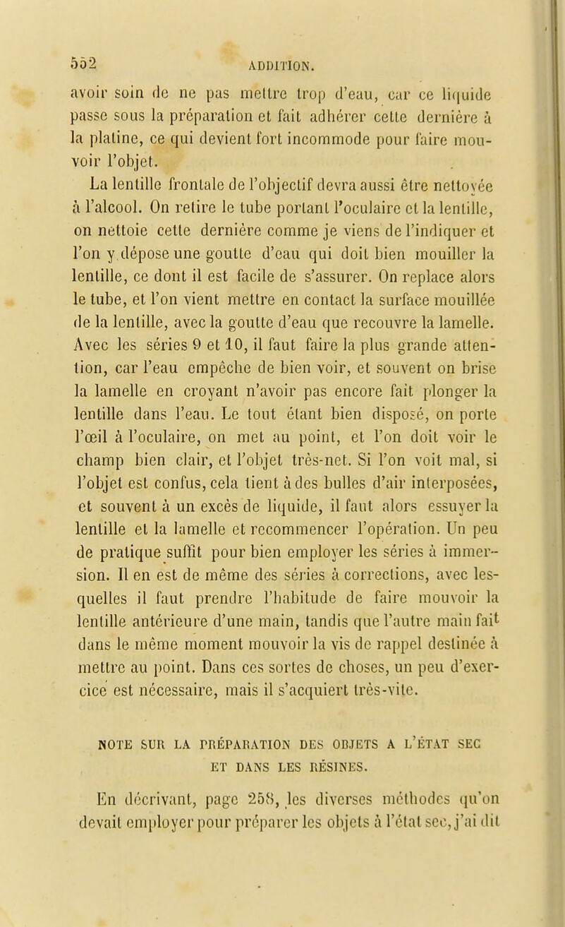 avoir soin de ne pas mettre trop d'eau, car ce liquide passe sous la préparation et fait adhérer celle dernière à la plaline, ce qui devient fort incommode pour l'aire mou- voir l'objet. La lentille frontale de l'objecLif devra aussi être nettoyée à l'alcool. On relire le tube portant l'oculaire et la lentille, on nettoie cette dernière comme je viens de l'indiquer et l'on y dépose une goutte d'eau qui doit bien mouiller la lentille, ce dont il est facile de s'assurer. On replace alors le tube, et l'on vient mettre en contact la surface mouillée de la lentille, avec la goutte cl'eau que recouvre la lamelle. Avec les séries 9 et 10, il faut faire la plus grande atten- tion, car l'eau empêche de bien voir, et souvent on brise la lamelle en croyant n'avoir pas encore fait plonger la lentille dans l'eau. Le tout étant bien disposé, on porte l'œil à l'oculaire, on met au point, et l'on doit voir le champ bien clair, et l'objet très-net. Si l'on voit mal, si l'objet est confus, cela lient à des bulles d'air interposées, et souvent à un excès de liquide, il faut alors essuyer la lentille et la lamelle et recommencer l'opération. Un peu de pratique suffit pour bien employer les séries à immer - sion. Il en est de même des séries à corrections, avec les- quelles il faut prendre l'habitude de faire mouvoir la lentille antérieure d'une main, tandis que l'autre main fait dans le même moment mouvoir la vis de rappel destinée à mettre au point. Dans ces sortes de choses, un peu d'exer- cice est nécessaire, mais il s'acquiert très-vite. NOTE SUR LA PRÉPARATION DES OBJETS A L'ÉTAT SEC ET DANS LES RÉSINES. En décrivant, page 258, les diverses méthodes qu'on devait employer pour préparer les objets à l'état sec, j'ai dit