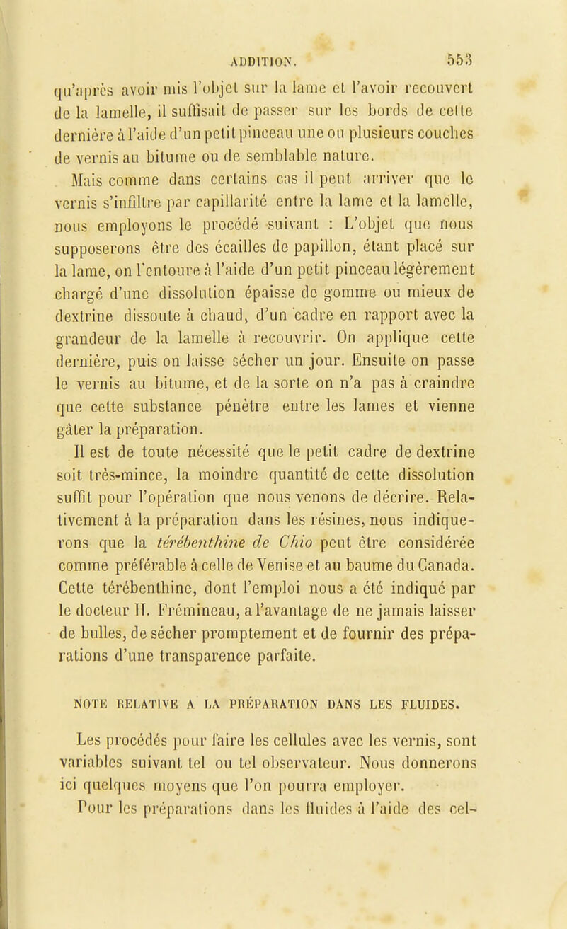 qu'après avoir mis l'objet sur la lame eL l'avoir recouvert de la lamelle, il suffisait de passer sur les bords de celte dernière à l'aide d'un petit pinceau une ou plusieurs couches de vernis au bitume ou de semblable nature. Mais comme dans certains cas il peut arriver que le vernis s'infiltre par capillarité entre la lame et la lamelle, nous employons le procédé suivant : L'objet que nous supposerons être des écailles de papillon, étant placé sur la lame, on l'entoure à l'aide d'un petit pinceau légèrement chargé d'une dissolution épaisse de gomme ou mieux de dextrine dissoute à chaud, d'un cadre en rapport avec la grandeur de la lamelle à recouvrir. On applique cette dernière, puis on laisse sécher un jour. Ensuite on passe le vernis au bitume, et de la sorte on n'a pas à craindre que celte substance pénètre entre les lames et vienne gâter la préparation. Il est de toute nécessité que le petit cadre de dextrine soit très-mince, la moindre quantité de cette dissolution suffit pour l'opération que nous venons de décrire. Rela- tivement à la préparation dans les résines, nous indique- rons que la térébenthine de Chio peut être considérée comme préférable à celle de Venise et au baume du Canada. Celte térébenthine, dont l'emploi nous a été indiqué par le docteur IT. Frémineau, a l'avantage de ne jamais laisser de bulles, de sécher promptement et de fournir des prépa- rations d'une transparence parfaite. NOTE RELATIVE A LA PRÉPARATION DANS LES FLUIDES. Les procédés pour faire les cellules avec les vernis, sont variables suivant tel ou Ici observateur. Nous donnerons ici quelques moyens que l'on pourra employer. Tour les préparations dans les fluides à l'aide des cel-