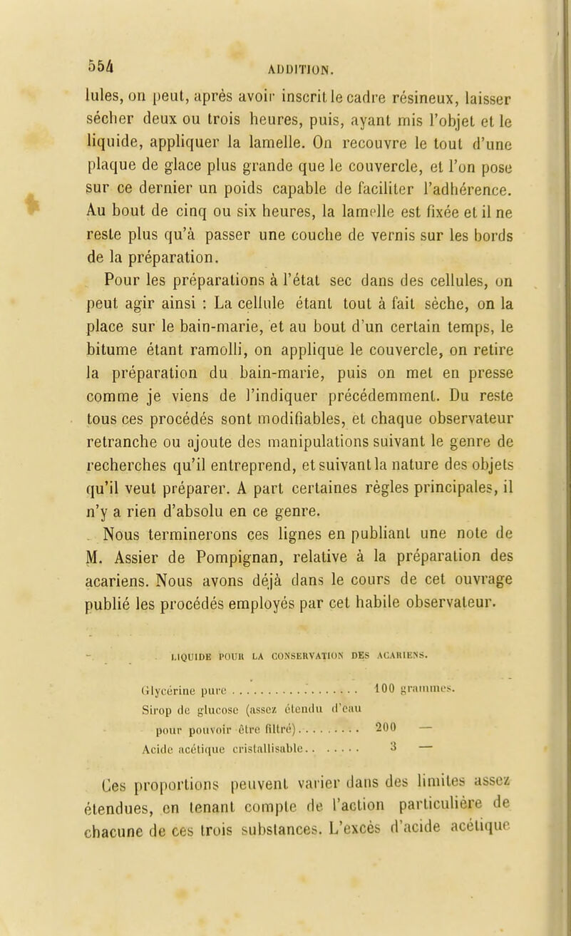 Iules, on peut, après avoir inscrit le cadre résineux, laisser sécher deux ou trois heures, puis, ayant mis l'objet et le liquide, appliquer la lamelle. On recouvre le tout d'une plaque de glace plus grande que le couvercle, et l'on pose sur ce dernier un poids capable de faciliter l'adbérence. Au bout de cinq ou six heures, la lamelle est fixée et il ne reste plus qu'à passer une couche de vernis sur les bords de la préparation. Pour les préparations à l'état sec dans des cellules, un peut agir ainsi : La cellule étant tout à fait sèche, on la place sur le bain-marie, et au bout d'un certain temps, le bitume étant ramolli, on applique le couvercle, on retire la préparation du bain-marie, puis on met en presse comme je viens de l'indiquer précédemment. Du reste tous ces procédés sont modifiables, et chaque observateur retranche ou ajoute des manipulations suivant le genre de recherches qu'il entreprend, etsuivantla nature des objets qu'il veut préparer. A part certaines règles principales, il n'y a rien d'absolu en ce genre. Nous terminerons ces lignes en publiant une note de M. Assier de Pompignan, relative à la préparation des acariens. Nous avons déjà dans le cours de cet ouvrage publié les procédés employés par cet habile observateur. LIQUIDE l'OUll LA CONSERVATION DES ACARIENS. Glycérine pure 100 grammes. Sirop de glucose (assez étendu d'eau pour pouvoir être filtré) 200 — Acide acétique cristallisable 3 — Ces proportions peuvent varier dans des limites assez étendues, en tenant compte de l'action particulière de chacune de ces trois substances. L'excès d'acide acétique