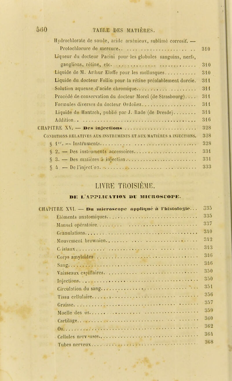 Hydrochloralo de soude, acide orsénieus, sublimé corrosif. — Prolochlorure de mercure .. 310 Liqueur du docteur Paciili pour les globules sanguins, nerlV, ganglions, rôline, etc , 310 Liquide de M. Arlhur Eloffe pour les mollusques 310 Liquide du docteur Follin pour la réline préalablement durcie. 311 Solution aqueuse d'acide cliromique 311 Procédé de conservation du docteur Morel (de Strasbourg).... 311 Formules diverses du docteur Ordoiïez 311 Liquide de Hantzch, publié par J. Rade (de Dresde) 314 Addition 316 CHAPITRE XV. — Des injections 328 Conditions relatives aux instruments et aux matières a injections. 328 § 1er. — Instruments 328 § 2. — Des instruments accessoires 331 § 3. — Des matières à injection 331 § 4 —De i'inject'oa 333 LIVRE TROISIÈME. DE I,'.lî*3»I,ICATIO\ DU iHITROSCOPE. CHAPITRE XVI. — Du microscope appliqué-à l'histologie... 335 Éléments anatomiques 335 Manuel opératoire 337 Granulations 3^° Mouvement brownien Cislaux 353 Corps amyloïdes 34 G Sang. .„ Ï.Jj£h~ ..• '....A 346 Vaisseaux capillaires 350 Injections 3o0 Circulation du sang *•*'■ 351 Tissu cellulaire S 350 Graisse. 3o/ Moelle des os 3o9 Cartilage 360 Os 362 }(ï4 Cellules nr-rv-uses Tubes nerveux....
