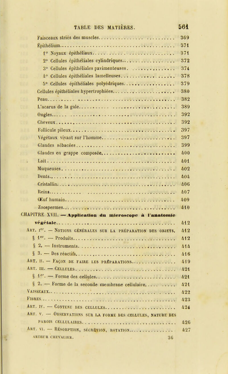 Faisceaux striés des muscles 369 Épithélium 371 1° Noyaux épithéliaux 371 2° Cellules épithéliales cylindriques ... 372 3 Cellules épithéliales pavimenteuses 374 4° Cellules épithéliales lamelleuses 378 5° Cellules épithéliales polyédriques 379 Cellules épithéliales hypertrophiées 380 Peau 382 L'acarus de la gale 389 Ongles 392 Cheveux 392 Follicule pileux 397 Végétaux vivant sur l'homme 397 Glandes sébacées 399 Glandes en grappe composée 400 Lait 401 Muqueuses 402 Dents 404 Cristallin 406 Reins 407 Œuf humain 409 Zoospermes 410 CHAPITRE XVII. — Application du microscope ù l'unatoniic végétale 412 Art. ier. — Notions générales sur la préparation des objets. 412 § 1er. — Produits M2 § 2. — Instruments 414 § 3. — Des réactifs 416 Art. n. — Façon de faire les préparations 419 Art. m. —Cellules 421 § 1er. — Forme des cellules 421 § 2. — Forme de la seconde membrane cellulaire 421 Vaisseaux 422 Fibres 423 Art. iv. — Contenu des cellules 424 Art. v. — Observations sur la forme des cellules, nature des parois cellulaires 426 Art. vi. — Résorption, sécrétion, rotation.... 427 VRTRUR CHEVALIER. 3(J