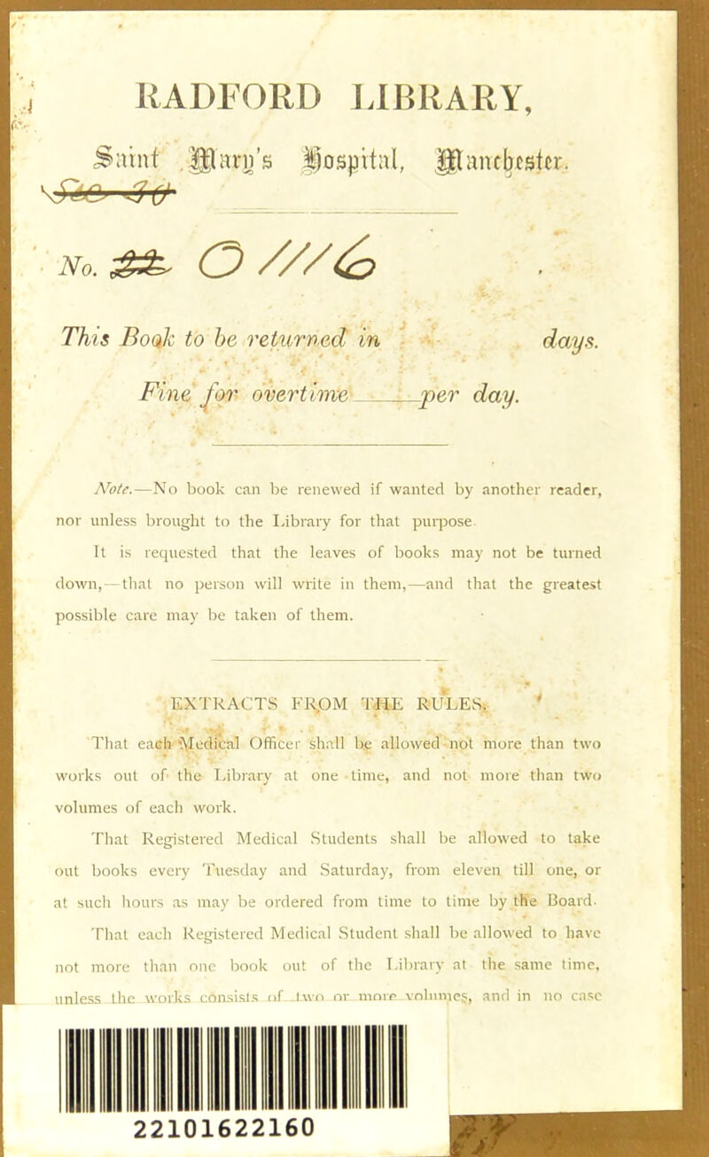 RADFORD LIBRARY, Saint glare's iosjjitnl, glancbestcr. No. ^ 0///(^ This BoqIc to he returned in days. Fine for overtime ^per day. jVoU.—No book can be renewed if wanted by another reader, nor unless brought to the Library for that purpose. It is requested that the leaves of books may not be turned down, — that no person will write in them,—and that the greatest possible care may be taken of them. EXTRACTS FRpM THE RULES. That eaeh'^\Ie(}ital Officer shall be allowed not more than two works out of the Library at one time, and not more than two volumes of each work. That Registered Medical Students shall be allowed to take out books every Tuesday and Saturday, from eleven till one, or at such hours as may be ordered from lime to time by the Board. That each Registered Medical Student shall be allowed to have not more than one book ou! of the Lil)rary at the same time, unless the works consisl.s of I wo or nK>rr volume?, and in no case 22101622160