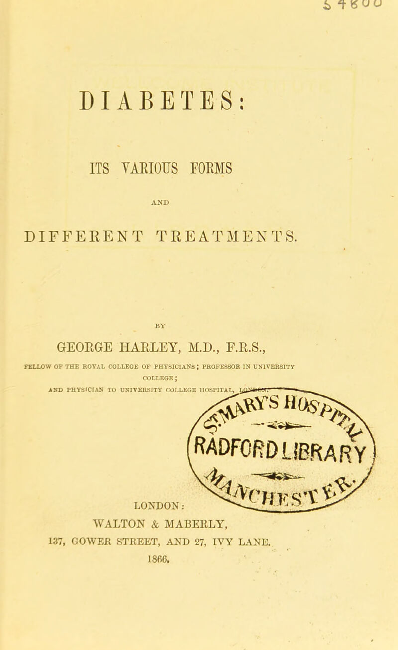 ITS VAEIOUS FOEMS AND DIFFERENT TREATMENTS. BY GEORGE HARLEY, M.D., F.R.S., FELLOW OF THE ROYAL COLLEGE OF PHYSICIANS; PROFESSOR IN UNIVERSITY COLLEGE; AND PHYSICIAN TO UNIVERSITY COLLEGE IIOSPITAT, LONDON: RADFORD LIBRAR Y WALTON & MABEELY, 137, GOWER STREET, AND 27, IVY LANE. 1866.