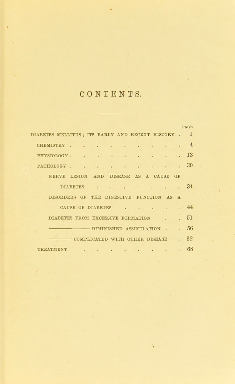 CONTENTS. PAOE DIABETES MELLITUS; ITS EARLY AND RECENT HISTORY . 1 CHEMISTRY 4 PHYSIOLOGY 13 PATHOLOGY 30 NERVE LESION AND DISEASE AS A CAUSE OP DIABETES 34 DISORDERS OF THE DIGESTIVE FUNCTION AS A CAUSE OF DIABETES 44 DIABETES FROM EXCESSIVE FORMATION . . 51 DIMINISHED ASSIMILATION . . 56 COMPLICATED WITH OTHER DISEASE . 62 TBEAT3IENT 68