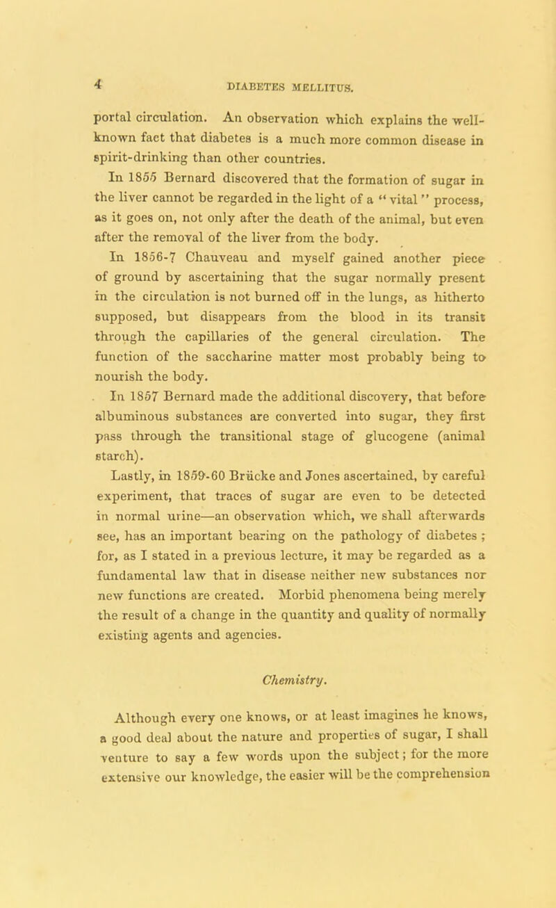 portal circulation. An obseryation which explains the well- known fact that diabetes is a much more common disease in spirit-drinking than other countries. In 1855 Bernard discovered that the formation of sugar in the liver cannot be regarded in the light of a  vital  process, as it goes on, not only after the death of the animal, but even after the removal of the liver from the body. In 1856-7 Chauveau and myself gained another piece of ground by ascertaining that the sugar normally present in the circulation is not burned off in the lungs, as hitherto supposed, but disappears from the blood in its transit through the capillaries of the general circulation. The function of the saccharine matter most probably being to nourish the body. In 1857 Bernard made the additional discovery, that before albuminous substances are converted into sugar, they first pass through the transitional stage of glucogene (animal starch). Lastly, in ISiW-eO Briicke and Jones ascertained, by careful experiment, that traces of sugar are even to be detected in normal urine—an observation which, we shall afterwards see, has an important bearing on the pathology of diabetes ; for, as I stated in a previous lecture, it may be regarded as a fundamental law that in disease neither new substances nor new functions are created. Morbid phenomena being merely the result of a change in the quantity and quality of normally existing agents and agencies. Chemistry. Although every one knows, or at least imagines he knows, a good deal about the nature and properties of sugar, I shall venture to say a few words upon the subject; for the more extensive our knowledge, the easier will be the comprehension