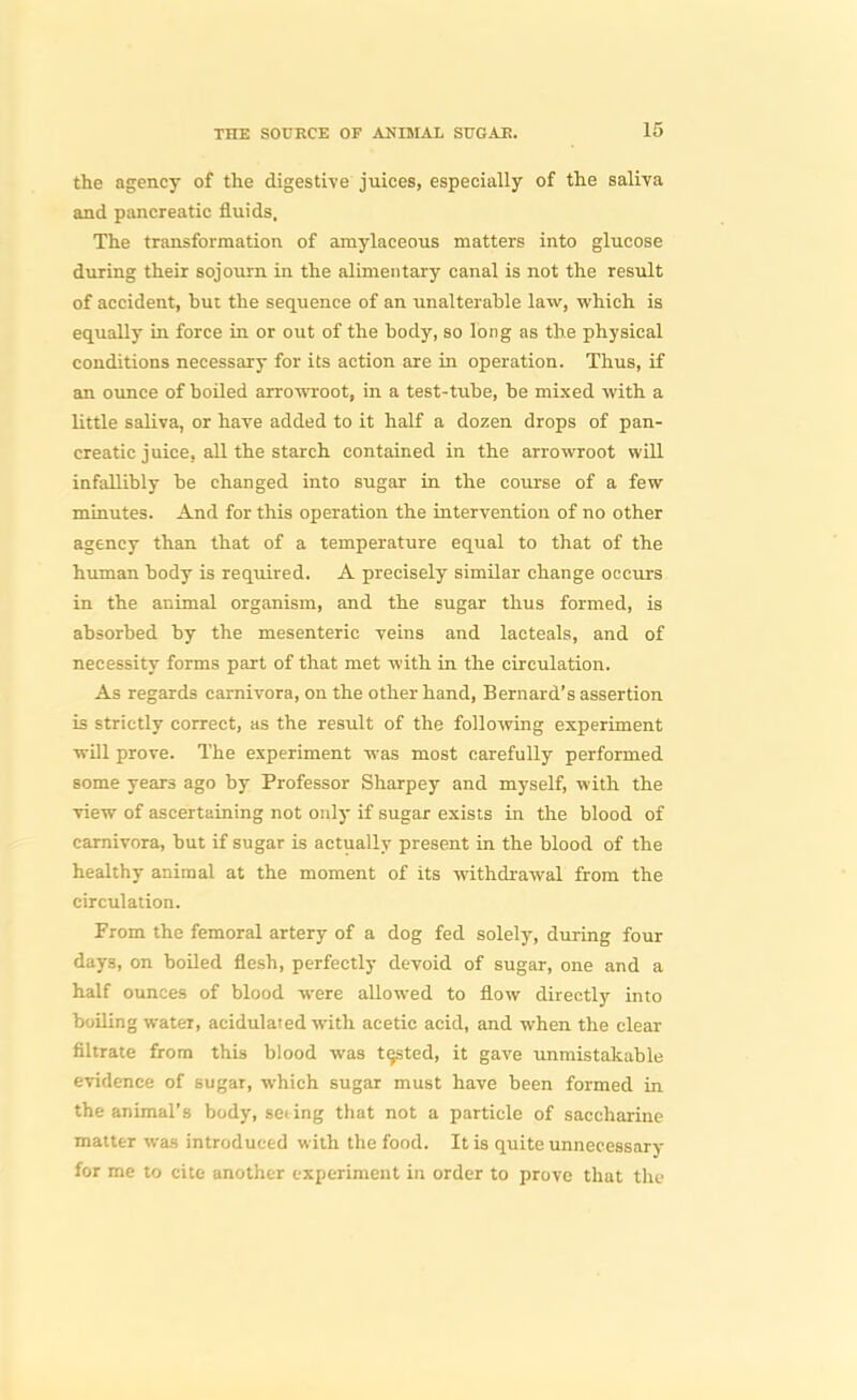 the agency of the digestive juices, especially of the saliva and pancreatic fluids. The transformation of amylaceous matters into glucose during their sojourn in the alimentary canal is not the result of accident, but the sequence of an unalterable law, which is equally in force in or out of the body, so long as the physical conditions necessary for its action are in operation. Thus, if an ounce of boiled arrowroot, in a test-tube, be mixed with a little saliva, or have added to it half a dozen drops of pan- creatic juice, all the starch contained in the arrowroot will infallibly be changed into sugar in the course of a few minutes. And for this operation the intervention of no other agency than that of a temperature equal to that of the human body is required. A precisely similar change occurs in the animal organism, and the sugar thus formed, is absorbed by the mesenteric veins and lacteals, and of necessity forms part of that met with in the circulation. As regards carnivora, on the other hand, Bernard's assertion is strictly correct, as the result of the following experiment will prove. The experiment was most carefully performed some years ago by Professor Sharpey and myself, with the view of ascertaining not only if sugar exists in the blood of carnivora, but if sugar is actually present in the blood of the healthy animal at the moment of its withdrawal from the circulation. From the femoral artery of a dog fed solely, during four days, on boiled flesh, perfectly devoid of sugar, one and a half ounces of blood were allowed to flow directly into boiling water, acidulated with acetic acid, and when the clear filtrate from this blood was tested, it gave unmistakable evidence of sugar, which sugar must have been formed in the animal's body, seiing that not a particle of saccharine matter was introduced with the food. It is quite unnecessary for me to cite another experiment in order to prove that the