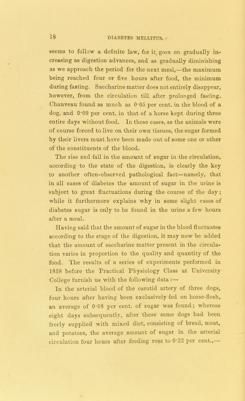 seems to follow a definite law, for it, goes on gradually in- creasing as digestion advances, and as gradually diminishing as we approach the period for the next meal,—the maximum being reached four or five hours after food, the minimum during fasting. Saccharine matter does not entirely disappear, however, from the circulation till after prolonged fasting. Chauveau found as much as 0-05 per cent, in the blood of a dog, and 0*09 per cent, in that of a horse kept during three entire days without food. In these cases, as the animals were of course forced to live on their own tissues, the sugar formed by their livers must have been made out of some one or other of the constituents of the blood. The rise and fall in the amount of sugar in the circulation, according to the state of the digestion, is clearly the key to another often-observed pathological fact—namely, that in all cases of diabetes the amount of sugar in the urine is subject to great fluctuations during the course of the day; while it furthermore explains why in some slight cases of diabetes sugar is only to be found in the urine a few hours after a meal. Having said that the amount of sugar in the blood fluctuates according to the stage of the digestion, it may now be added that the amount of saccharine matter present in the circula- tion varies in proportion to the quality and quantity of the food. The results of a series of experiments performed in 1858 before the Practical Physiology Class at University College furnish us with the following data :— In the arterial blood of the carotid artery of three dogs, four hours after having been exclusively fed on horse-flesh, an average of 0-08 per cent, of sugar was found; whereas eight days subsequently, after these same dogs had been freely supplied with mixed diet, consisting of bread, meat, and potatoes, the average amount of sugar in the arterial circulation four hours after feeding rose to 0-22 per cent.,—