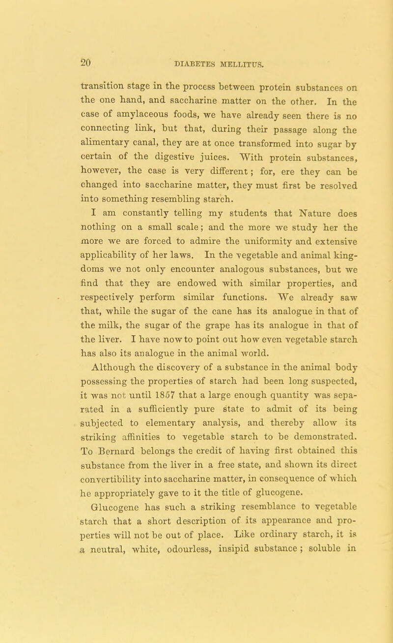 transition stage in the process between protein substances on the one hand, and saccharine naatter on the other. In the case of amylaceous foods, we have already seen there is no connecting link, but that, during their passage along the alimentary canal, they are at once transformed into sugar by certain of the digestive juices. With protein substances, however, the case is very diiferent; for, ere they can be changed into saccharine matter, they must first be resolved into something resembling starch. I am constantly telling my students that Nature does nothing on a small scale; and the more we study her the more we are forced to admire the uniformity and extensive applicability of her laws. In the vegetable and animal king- doms we not only encounter analogous substances, but we find that they are endowed with similar properties, and respectively perform similar functions. We already saw that, while the sugar of the cane has its analogue in that of the millc, the sugar of the grape has its analogue in that of the liver. I have now to point out how even vegetable starch has also its analogue in the animal world. Although the discovery of a substance in the animal body possessing the properties of starch had been long suspected, it was not until 1857 that a large enough quantity was sepa- rated in a sufficiently piire state to admit of its being subjected to elementary analysis, and thereby allow its striking affinities to vegetable starch to be demonstrated. To Bernard belongs the credit of having first obtained this substance from the liver in a free state, and shown its direct convertibility into saccharine matter, in consequence of which he appropriately gave to it the title of glucogene. Glucogene has such a striking resemblance to vegetable starch that a short description of its appearance and pro- perties will not be out of place. Like ordinary starch, it is a neutral, white, odourless, insipid substance; soluble in