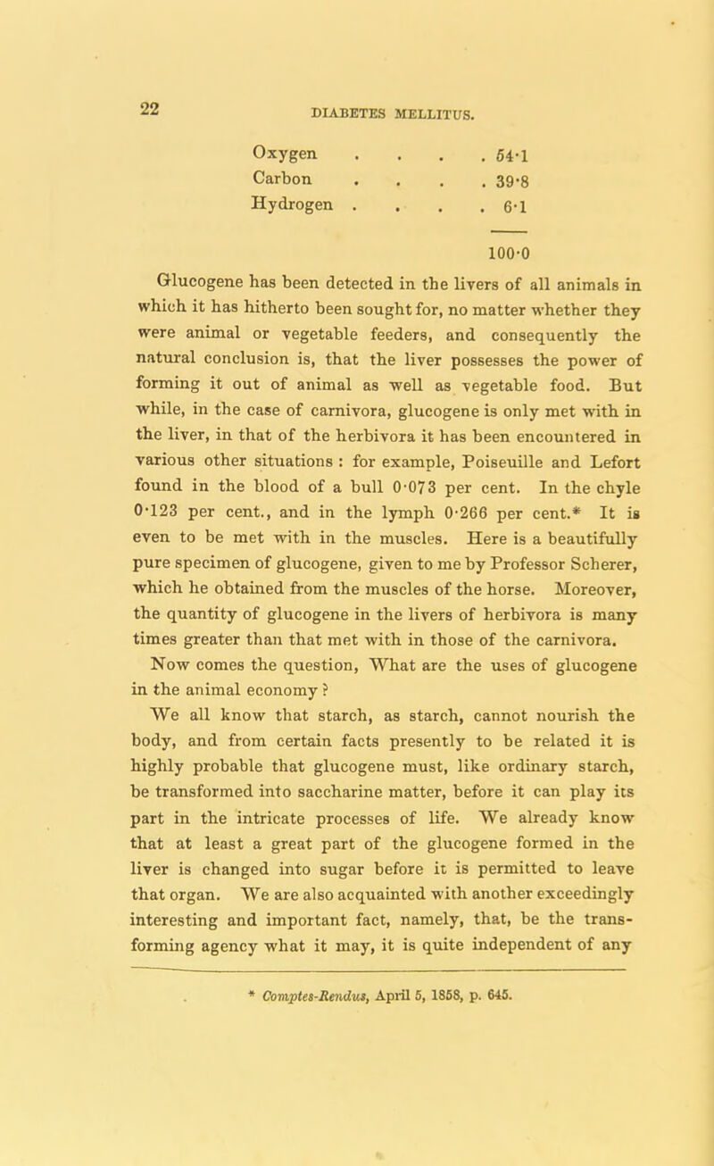 Oxygen . . . , 64-1 Carbon . . . . 39-8 Hydrogen . . . . 6-1 100-0 Glucogene has been detected in the livers of all animals in which it has hitherto been sought for, no matter whether they were animal or vegetable feeders, and consequently the natural conclusion is, that the liver possesses the power of forming it out of animal as well as vegetable food. But •while, in the case of camivora, glucogene is only met with in the liver, in that of the herbivora it has been encountered in various other situations : for example, Poiseuille and Lefort found in the blood of a bull 0-073 per cent. In the chyle 0-123 per cent., and in the lymph 0-266 per cent.* It is even to be met with in the muscles. Here is a beautifully pure specimen of glucogene, given to me by Professor Scherer, which he obtained from the muscles of the horse. Moreover, the quantity of glucogene in the livers of herbivora is many times greater than that met with in those of the camivora. Now comes the question. What are the uses of glucogene in the animal economy ? We all know that starch, as starch, cannot nourish the body, and from certain facts presently to be related it is highly probable that glucogene must, like ordinary starch, be transformed into saccharine matter, before it can play its part in the intricate processes of life. We already know that at least a great part of the glucogene formed in the liver is changed into sugar before it is permitted to leave that organ. We are also acquainted with another exceedingly interesting and important fact, namely, that, be the trans- forming agency what it may, it is quite independent of any • Comptei-Rendm, April 6, 1858, p. 645.