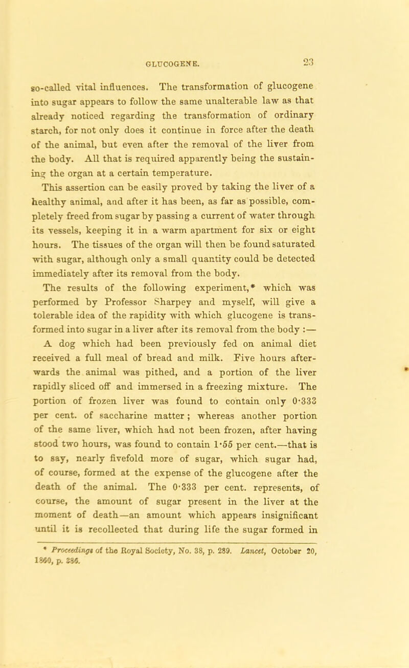 so-called vital influences. The transformation of glucogene into sugar appears to follow the same unalterable law as that already noticed regarding the transformation of ordinary starch, for not only does it continue in force after the death of the animal, but even after the removal of the liver from the body. All that is required apparently being the sustain- insf the organ at a certain temperature. This assertion can be easily proved by taking the liver of a healthy animal, and after it has been, as far as possible, com- pletely freed from sugar by passing a current of water through its vessels, keeping it in a warm apartment for six or eight hours. The tissues of the organ will then be found saturated with sugar, although only a small quantity could be detected immediately after its removal from the body. The results of the following experiment,* which was performed by Professor Sharpey and myself, will give a tolerable idea of the rapidity with which glucogene is trans- formed into sugar in a liver after its removal from the body :— A dog which had been previously fed on animal diet received a full meal of bread and milk. Five hours after- wards the animal was pithed, and a portion of the liver rapidly sliced off and immersed in a freezing mixture. The portion of frozen liver was found to contain only 0*333 per cent, of saccharine matter; whereas another portion of the same liver, which had not been frozen, after having stood two hours, was found to contain 1-55 per cent.—that is to say, nearly fivefold more of sugar, which sugar had, of course, formed at the expense of the glucogene after the death of the animal. The 0333 per cent, represents, of course, the amount of sugar present in the liver at the moment of death—an amount which appears insignificant until it is recollected that during life the sugar formed in • Procudin^t of th« Hoyal Society, No. 38, p. 289. Lanctt, October 20, 1860, p. 38«.