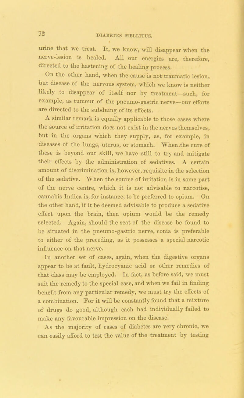 urine that we treat. It, we know, will disappear when the nerve-lesion is healed. All our energies are, therefore, dii-ected to the hastening of the healing process. On the other hand, when the cause is not traumatic lesion, but disease of the nervous system, which we know is neither likely to disappear of itself nor by treatment—such, for example, as tumour of the pneumo-gastric nerve—our efforts are directed to the subduing of its eifects. A similar remark is equally applicable to those cases where the source of initation does not exist in the nerves themselves, but in the organs which they supply, as, for example, in diseases of the lungs, uterus, or stomach. When.the cure of these is beyond our skill, we have still to tr^- and mitigate their effects by the admiaistration of sedatives. A certain amount of discrimination is, however, requisite in the selection of the sedative. When the source of irritation is in some part of the nerve centre, which it is not ad'^isable to narcotise, cannabis Indica is, for instance, to be preferred to opiiun. On the other hand, if it be deemed advisable to produce a sedative effect upon the brain, then opium would be the remedy selected. Again, should the seat of the disease be foimd to be situated in the pneumo-gastric nerve, conia is preferable to either of the preceding, as it possesses a special narcotic influence on that nerve. In another set of cases, again, when the digestive organs appear to be at fault, hydrocyanic acid or other remedies of that class may be employed. In fact, as before said, we must suit the remedy to the special case, and when we fail in finding benefit from any particular remedy, we must try the effects of a combination. For it will be constantly found that a mixture of drugs do good, although each had individually failed to make any favourable impression on the disease. As the majority of cases of diabetes are very chronic, we can easily afiord to test the value of the ti-eatment by testing