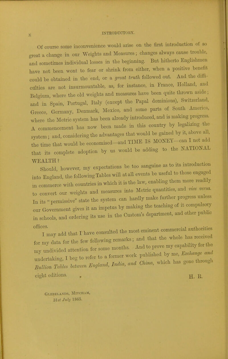 Of course some inconvenience would arise on the first uitroduction of so great a change in our Weights and Measures ; changes always cause trouble, and sometimes individual losses in the beginning. But hitherto Englishmen have not been wont to fear or shrink from either, when a positive benefit could be obtained in the end, or a great truth followed out. And the diffi- culties are not insurmountable, as, for instance, in France, Holland, and Belgium where the old weights and measures have been quite thrown aside ; and'' in Spain, Portugal, Italy (except the Papal dominions), Switzerland, Greece, Germany, Denmark, Mexico, and some parts of South America, where the Metric system has been already introduced, and is making progress. A commencement has now been made in this country by legalizmg the system ; and, considering the advantages that would be gained by it, above all, the time that would be economised-and TIME IS ^ONEY-can I not ada that its complete adoption by us would be adcUng to the NATIONAL WEALTH? . . ^ , ,. Sl^ould, however, my expectations be too sanguine as to * introduction into England, tta Mowing Tables will at aU events be useful to tbose engaged m commerce with countries in which it is the law, enabUng them more readrly to convert our weights and measures into Metric quantities, and In its ..permissive state the system can hardly make further progress unless our Government gives it an impetus by making the teaching of it compulse^ in schools, and ordering its use in the Custom's department, and other pubhc °Tmay add that I have consulted the most eminent commercial authorities for my data for the tew following remarks; and that the whole has re^rved my undivided attention tor some months. And to prove my capabih^ tor the Tnd rtakinc I beg to refer to a former work published by me. »c and eight editions. , ^ j> GlebelaxVds, MrrcHAM, •à\st July 18G5.