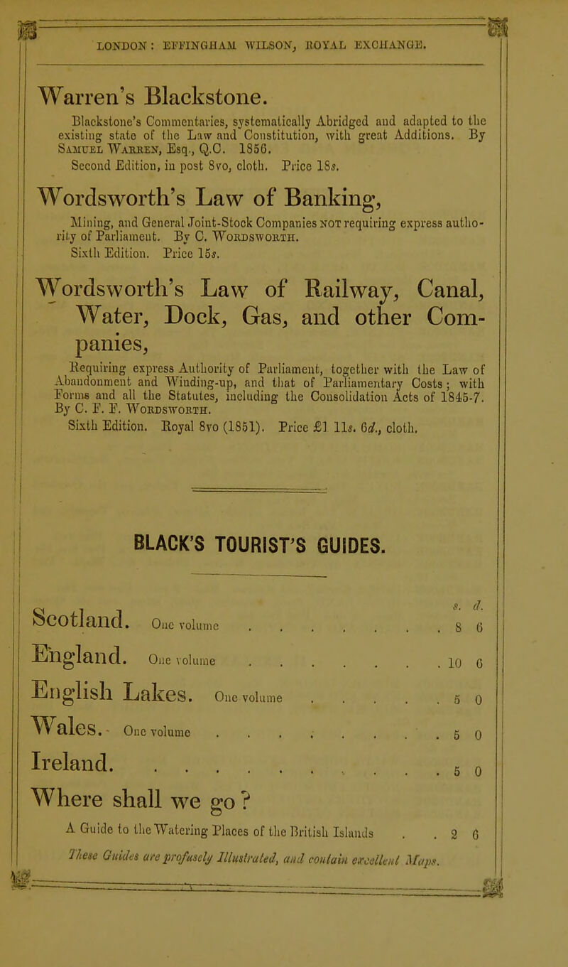 Warren's Blackstone. Blackstone's Commentaries, systematically Abridged aud adapted to the existing state of the Law aud Constitution, with great Additions. By SiMUEL Wailren, Esq., Q.C. 185G, Second Edition, in post 8vo, cloth. Price IS*. Wordsworth's Law of Banking, Mining, and General .Toint-Stock Companies NOT requiring express autho- rity of Parliament. Bv C. Wordswoiixii. Sixth Edition. Price I6s. Wordsworth's Law of Railway, Canal, Water, Dock, Gas, and other Com- panies, Requiring express Authority of Parliament, together with the Law of Abandonment and Winding-up, and that of Parliamentary Costs ; with Forms and all the Statutes, including the Consolidation Acts of 1845-7. By C. F. F. WoRDswoBiH. Sixth Edition. Royal 8vo (18.51). Price £1 11«. 6rf., cloth. BLACK'S TOURIST'S GUIDES. Scotland. Ouc volume s t England. One volume 10 C English Lakes. One volume 5 c Wales . - One volume ........ 5 C Ireland . . 5 c Where shall we go ? A Guide to the Watering Places of the British Islands . .20 nese Guides are profusely Illustrated, and coiilain excdlad Miipg.