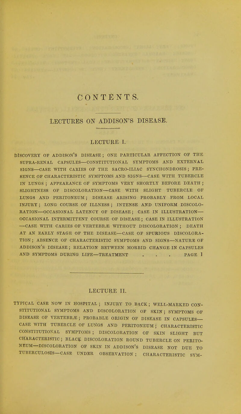 CONTENTS. LECTUEES ON ADDISON'S DISEASE. LECTURE I. DISCOVERY OF ADDISON'S DISEASE ; ONE PARTICULAR AFFECTION OF THE SUPRA-RENAL CAPSULES—CONSTITUTIONAL SYMPTOMS AND EXTERNAL SIGNS—CASE WITH CARIES OF THE SACRO-ILIAC SYNCHONDROSIS ; PRE- SENCE OF CHARACTERISTIC SYMPTOMS AND SIGNS—CASE WITH TUBERCLE IN LUNGS ; APPEARANCE OF SYMPTOMS VERY SHORTLY BEFORE DEATH ; SLIGHTNESS OF DISCOLORATION—CASE WITH SLIGHT TUBERCLE OF LUNGS AND PERITONEUM ; DISEASE ARISING PROBABLY FROM LOCAL INJURY ; LONG COURSE OF ILLNESS ; INTENSE AND UNIFORM DISCOLO- RATION—OCCASIONAL LATENCY OF DISEASE; CASE IN ILLUSTRATION— OCCASIONAL INTERMITTENT COURSE OF DISEASE ; CASE IN ILLUSTRATION —CASE WITH CARIES OF VERTEBRjE WITHOUT DISCOLORATION ; DEATH AT AN EARLY STAGE OF THE DISEASE—CASE OF SPURIOUS DISCOLORA- TION ; ABSENCE OF CHARACTERISTIC SYMPTOMS AND SIGNS—NATURE OF ADDISON'S DISEASE ; RELATION BETWEEN MORBID CHANGE IN CAPSULES AND SYMPTOMS DURING LIFE—TREATMENT . . . PAGE ] LECTURE II. TYPICAL CASE NOW IN HOSPITAL ; INJURY TO BACK ; WELL-MARKED CON- STITUTIONAL SYMPTOMS AND DISCOLORATION OF SKIN; SYMPTOMS OF DISEASE OF VERTEBRAE; PROBABLE ORIGIN OF DISEASE IN CAPSULES- CASE WITH TUBERCLE OF LUtiGS AND PERITONEUM; CHARACTERISTIC CONSTITUTIONAL SYMPTOMS ; DISCOLORATION OF SKIN SLIGHT BUT CHARACTERISTIC ; BLACK DISCOLORATION ROUND TUBERCLE ON PERITO- NEUM—DISCOLORATION OF SKIN IN ADDISON'S DISEASE NOT DUE TO TUBERCULOSIS—CASE UNDER OBSERVATION ; CHARACTERISTIC SYM-