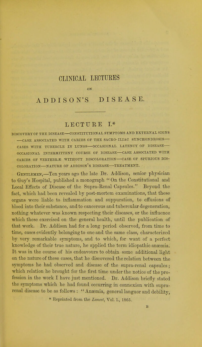 CLINICAL LECTUEES ON ADDISON'S DISEASE. LECTURE I* DISCOTEETOF THE DISEASE CONSTITUTIONAL SYMPTOMS AND EXTEKNAl SIGNS CASE ASSOCIATED mTH CARIES OE THE SACRO-HIAC STNCHONDEGSIS CASES WITH TTTBEECIE IN LUNGS—OCCASIONAL LATENCY OF DISEASE OCCASIONAL INTEEMITTENT COUESE OE DISEASE—CASE ASSOCIATED WITH CAEIES or TEETBBE^ WITHOUT DISCOLOEATION CASE OF SPUEIOUS DIS- COLOEATION NATURE OF ADDISOn's DISEASE TEEATMENT. Gentlemen,—Ten years ago the late Dr. Addison, senior physician to Guy's Hospital, published a monograph  On the Constitutional and Local Effects of Disease of the Supra-Eenal Capsules. Beyond the fact, which had been revealed by post-mortem examinations, that these organs were liable to inflammation and suppuration, to effusions of blood into their substance, and to cancerous and tubercular degeneration, nothing whatever was known respecting their diseases, or the influence which these exercised on the general health, untU the publication of that work. Dr. Addison had for a long period observed, from time to time, cases evidently belonging to one and the same class, characterized by very remarkable symptoms, and to which, for want of a perfect knowledge of their true nature, he applied the term idiopathic anaemia. It was in the course of his endeavours to obtain some additional light on the nature of these cases, that he discovered the relation between the symptoms he had observed and disease of the supra-renal capsules; which relation he brought for the first time under the notice of the pro- fession in the work I have just mentioned. Dr. Addison briefly stated the symptoms which he had found occurring in connexion with supra- renal disease to be as follows :  Anaemia, general languor and debility, * Reprinted from the Lancet, Vol. 1., 1865. B