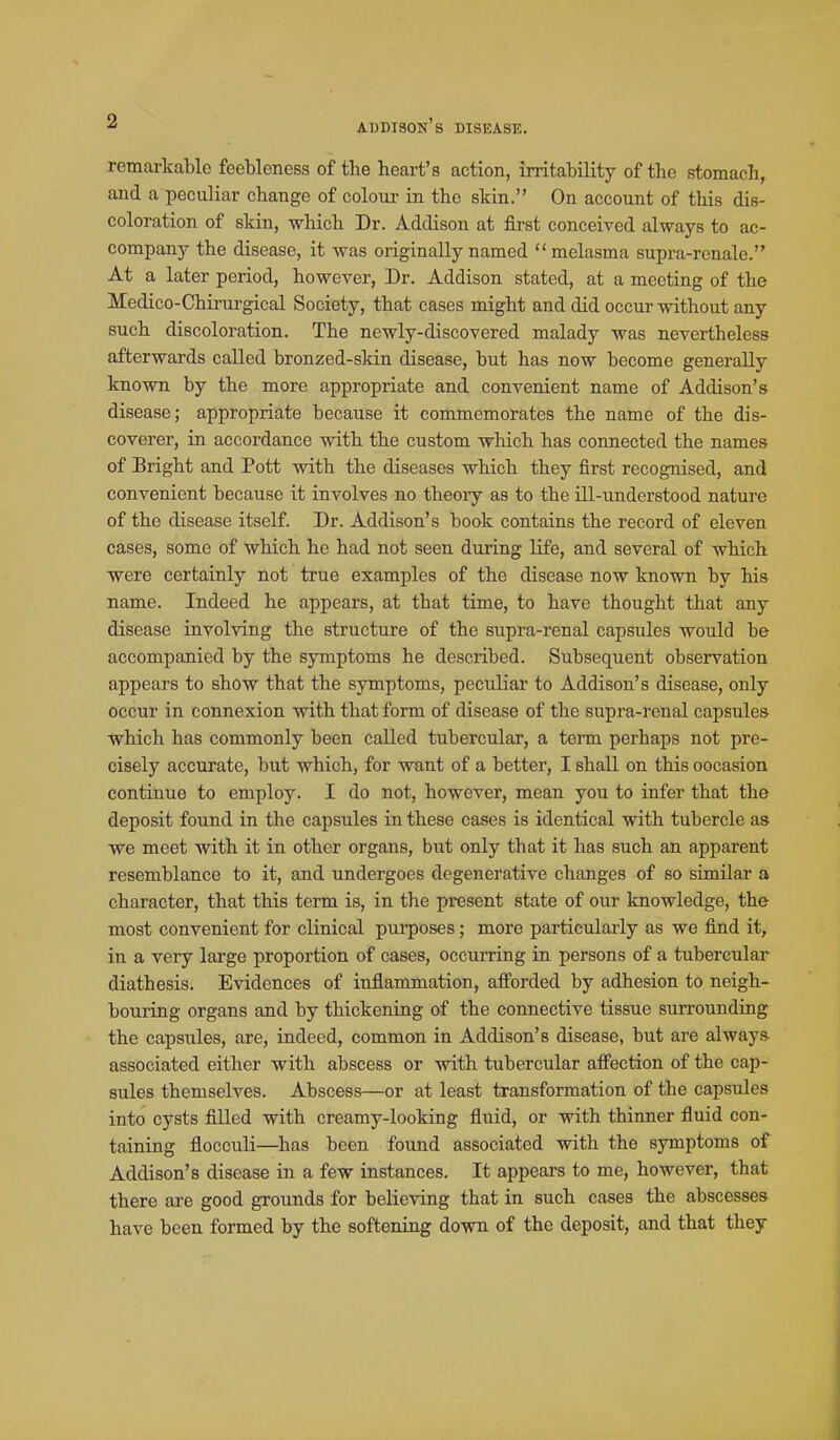 remarkable feebleness of the heart's action, irritability of the stomach, and a peculiar change of colour in the skin. On account of this dis- coloration of skin, which Dr. Addison at first conceived always to ac- company the disease, it was originally named melasma supra-renale. At a later period, however. Dr. Addison stated, at a meeting of the Medico-Chirm-gical Society, that cases might and did occur without any such discoloration. The newly-discovered malady was nevertheless afterwards called bronzed-skin disease, but has now become generally known by the more appropriate and convenient name of Addison's disease; appropriate because it commemorates the name of the dis- coverer, in accordance with the custom which has connected the names of Bright and Pott with the diseases which they first recognised, and convenient because it involves no theoiy as to the Hi-understood nature of the disease itself. Dr. Addison's book contains the record of eleven cases, some of which he had not seen during life, and several of which were certainly not true examples of the disease now known by his name. Indeed he appears, at that time, to have thought that any disease involving the structure of the supra-renal capsules would be accompanied by the symptoms he described. Subsequent observation appears to show that the symptoms, peculiar to Addison's disease, only occur in connexion with that form of disease of the supra-renal capsules which has commonly been called tubercular, a term perhaps not pre- cisely accurate, but which, for want of a better, I shall on this occasion continue to employ. I do not, however, mean you to infer that the deposit found in the capsules in these cases is identical with tubercle as we meet with it in other organs, but only that it has such an apparent resemblance to it, and undergoes degenerative changes of so similar a character, that this term is, in the present state of our knowledge, the most convenient for clinical pui'poses; more particularly as we find it, in a very large proportion of cases, occurring in persons of a tubercular diathesis. Evidences of inflammation, aff'orded by adhesion to neigh- bouring organs and by thickening of the connective tissue surrounding the capsules, are, indeed, common in Addison's disease, but are alway.s. associated either with abscess or with tubercular affection of the cap- sules themselves. Abscess—or at least transformation of the capsules into cysts filled with creamy-looking fluid, or with thinner fluid con- taining flocculi—has been found associated with the symptoms of Addison's disease in a few instances. It appears to me, however, that there are good grounds for believing that in such cases the abscesses have been formed by the softening down of the deposit, and that they