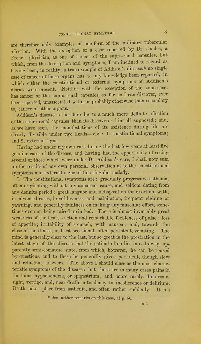 CONSTITUTIONAL SYMPTOMS. are therefore only examples of one form of the ordinary tubercular affection. With the exception of a case reported by Dr. Duclos, a French physician, as one of cancer of the supra-renal capsules, but which, from the description and symptoms, I am incHned to regard as having been, in reality, a true example of Addison's disease,* no single case of cancer of those organs has to my knowledge been reported, in which either the constitutional or external symptoms of Addison's disease were present. Neither, with the exception of the same case, has cancer of the supra-renal capsules, so far as I can discover, ever been reported, unassociated with, or probably otherwise than secondary to, cancer of other organs. Addison's disease is therefore due to a mucli more definite affection of the supra-renal capsules than its discoverer himself supposed; and, as we have seen, the manifestations of its existence during life are clearly divisible under two heads—viz. : 1, constitutional symptoms; and 2, external signs. Having had under my own care dui'ing the last few years at least five genuine cases of the disease, and having had the opportunity of seeing several of those which were under Dr. Addison's care, I shall now sum up the results of my own personal observation as to the constitutional symptoms and external signs of this singular malady. I. The constitutional symptoms are: gradually progressive asthenia, often origiuatiag without any apparent cause, and seldom dating from any definite period; great languor and indisposition for exertion, with, in advanced cases, breathlessness and palpitation, frequent sighing or yawning, and generally faintness on making any muscular effort, some- times even on being raised up in bed. There is almost invai'iably great weakness of the heart's action and remarkable feebleness of pulse; loss of appetite; irritability of stomach, with nausea; and, towards the close of the illness, at least occasional, often persistent, vomiting. The mind is generally clear to the last, but so gi'eat is the prostration in the latest stage of the disease that the patient often lies in a drowsy, ap- parently semi-comatose state, from which, however, he can be roused by questions, and to these he generally gives pertinent, though slow and reluctant, answers. The above I should class as the most charac- teristic symptoms of the disease : but there are in many cases pains in the loins, hypochondria, or epigastrium; and, more rarely, dimness of sight, vertigo, and, near death, a tendency to incoherence or delirium. Death takes place from asthenia, and often rather suddenly. It is a * See further remarks on this case, at p. 60. II 2