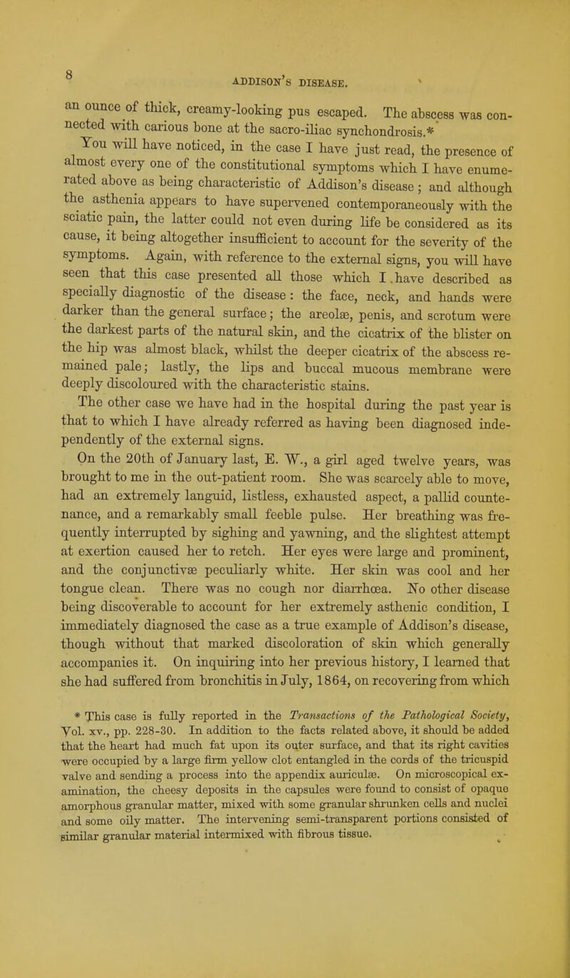 an ounce of thick, creamy-looking pus escaped. The abscess was con- nected with cai-ious bone at the sacro-Uiac synchondrosis.*' You wHl have noticed, in the case I have just read, the presence of almost every one of the constitutional symptoms which I have enume- rated above as being characteristic of Addison's disease ; and although the asthenia appears to have supervened contemporaneously with the sciatic pain, the latter could not even during life be considered as its cause, it being altogether insufladent to account for the severity of the symptoms. Again, with reference to the external signs, you wiU have seen that this case presented aU those which I.have described as speciaUy diagnostic of the disease : the face, neck, and hands were darker than the general surface; the areolae, penis, and scrotum were the darkest parts of the natural skin, and the cicatrix of the blister on the hip was ahnost black, whilst the deeper cicatrix of the abscess re- mained pale; lastly, the lips and buccal mucous membrane were deeply discoloured with the characteristic stains. The other case we have had in the hospital during the past year is that to which I have already referred as having been diagnosed inde- pendently of the external signs. On the 20th of January last, E. W., a girl aged twelve years, was brought to me in the out-patient room. She was scarcely able to move, had an extremely languid, listless, exhausted aspect, a palHd counte- nance, and a remarkably small feeble pulse. Her breathing was fre- quently interrupted by sighing and yawniag, and the slightest attempt at exertion caused her to retch. Her eyes were large and prominent, and the conjunctivae peculiarly white. Her skin was cool and her tongue clean. There was no cough nor diaiThcea. Ko other disease being discoverable to account for her extremely asthenic condition, I immediately diagnosed the case as a true example of Addison's disease, though without that marked discoloration of skin which generally accompanies it. On inquiring into her previous history, I learned that she had suffered from bronchitis in July, 1864, on recovering from which * Tliis case is fully reported in the Transactions of the Pathological Society, Vol. XV., pp. 228-30. In addition to the facts related above, it should be added that the heart had much fat upon its outer surface, and that its right cavities ■were occupied by a large firm yellow clot entangled in the cords of the tricuspid valve and sending a process into the appendix auiiculas. On microscopical ex- amination, the cheesy deposits in the capsules were found to consist of opaque amorphous granular matter, mixed with some granular shrunken cells and nuclei and some oily matter. The intervening semi-transparent portions consisted of similar granular material intermixed with fibrous tissue.