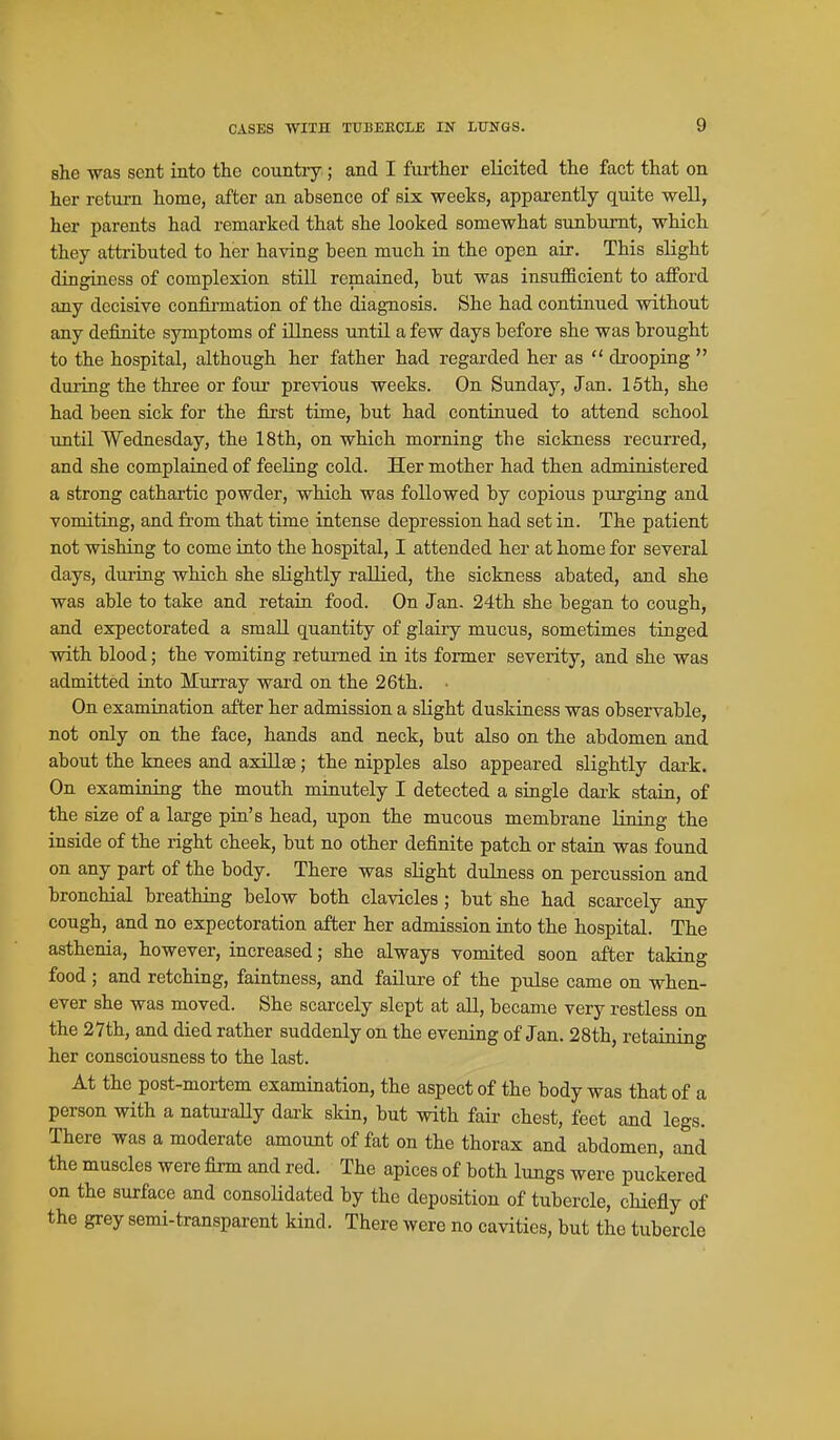 she -was sent into the country; and I further elicited the fact that on her return home, after an absence of six weeks, apparently quite well, her parents had remarked that she looked somewhat sunburnt, which they attributed to her having been much in the open air. This slight dingiaess of complexion still remained, but was insufficient to afford any decisive confirmation of the diagnosis. She had continued without any definite symptoms of illness until a few days before she was brought to the hospital, although her father had regarded her as  drooping  duiing the three or four previous weeks. On Sunday, Jan. 15th, she had been sick for the fixst time, but had continued to attend school imtil Wednesday, the 18th, on which morning the sickness recurred, and she complained of feeling cold. Her mother had then administered a strong cathartic powder, which was followed by copious purging and vomiting, and from that time intense depression had set in. The patient not wishing to come into the hospital, I attended her at home for several days, during which she sKghtly rallied, the sickness abated, and she was able to take and retain food. On Jan. 24th she began to cough, and expectorated a small quantity of glairy mucus, sometimes tinged with blood; the vomiting returned in its former severity, and she was admitted into Murray ward on the 26th. On examination after her admission a slight duskiuess was observable, not only on the face, hands and neck, but also on the abdomen and about the knees and axillae; the nipples also appeared slightly dark. On examining the mouth minutely I detected a single dark stain, of the size of a large pin's head, upon the mucous membrane lining the inside of the right cheek, but no other definite patch or stain was found on any part of the body. There was slight dulness on percussion and bronchial breathing below both clavicles ; but she had scarcely any cough, and no expectoration after her admission into the hospital. The asthenia, however, increased; she always vomited soon after taking food ; and retching, faintness, and failure of the pulse came on when- ever she was moved. She scarcely slept at all, became very restless on the 27th, and died rather suddenly on the evening of Jan. 28th, retaining her consciousness to the last. At the post-mortem examination, the aspect of the body was that of a person with a naturaUy dai'k skin, but with fair chest, feet and legs. There was a moderate amount of fat on the thorax and abdomen, and the muscles were firm and red. The apices of both lungs were puckered on the surface and consolidated by the deposition of tubercle, chiefly of the grey semi-transparent kind. There were no cavities, but the tubercle