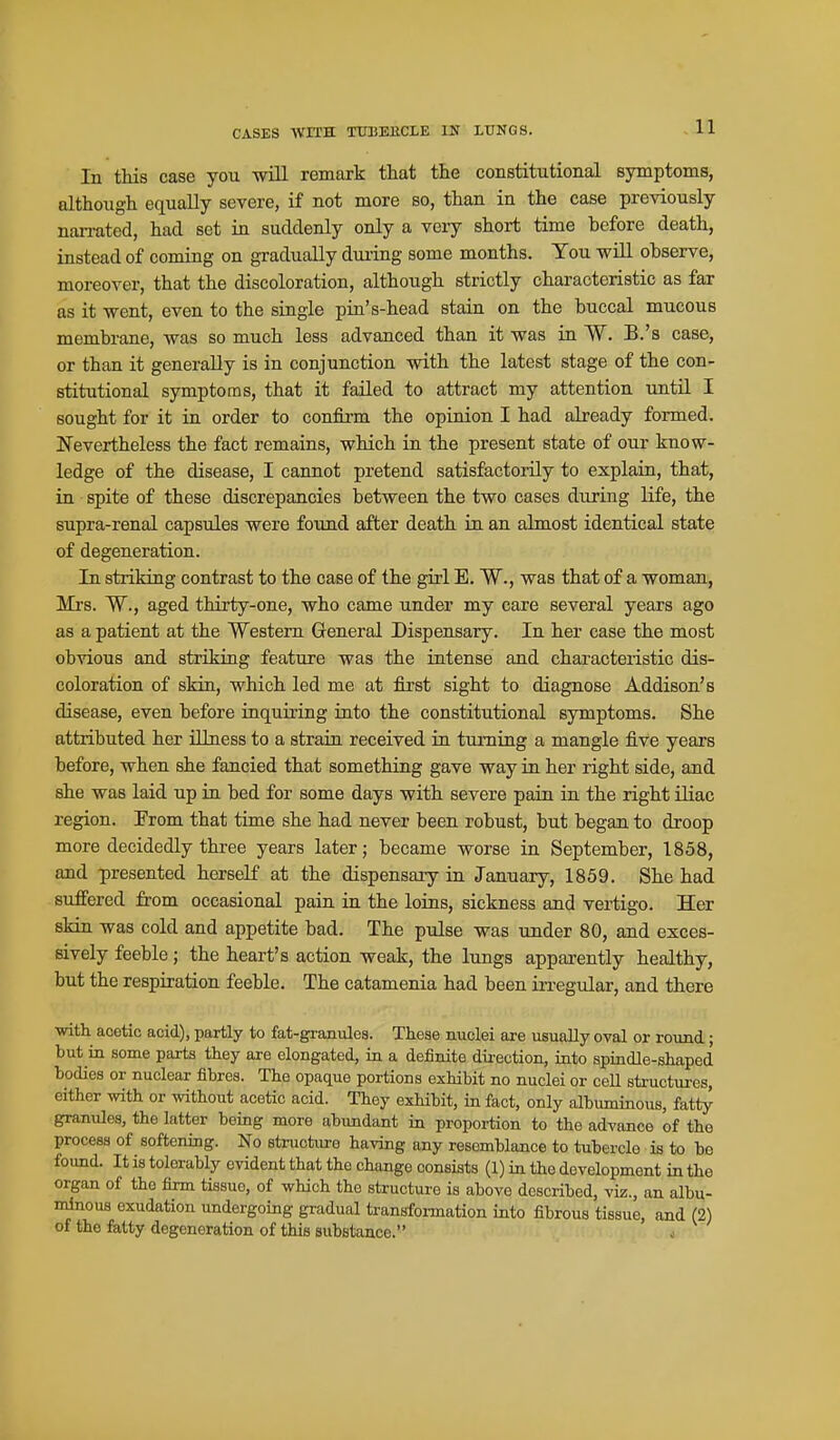 In this case you will remark that the constitutional symptoms, although equally severe, if not more so, than in the case previously narrated, had set in suddenly only a very short time before death, instead of coming on gradually during some months. You will observe, moreover, that the discoloration, although strictly characteristic as far as it went, even to the single pin's-head stain on the buccal mucous membrane, was so much less advanced than it was in W. B.'s case, or than it generally is in conjunction with the latest stage of the con- stitutional symptoms, that it failed to attract my attention until I sought for it in order to confirm the opinion I had already formed. Nevertheless the fact remains, which in the present state of our know- ledge of the disease, I cannot pretend satisfactorily to explain, that, in spite of these discrepancies between the two cases during life, the supra-renal capsules were found after death in an almost identical state of degeneration. In striking contrast to the case of the girl E. W., was that of a woman, Mrs. W., aged thirty-one, who came under my care several years ago as a patient at the Western General Dispensary. In her case the most obvious and striking feature was the intense and characteristic dis- coloration of skin, which led me at first sight to diagnose Addison's disease, even before inquiring into the constitutional symptoms. She attributed her illness to a strain received in tumiag a mangle five years before, when she fancied that something gave way in her right side, and she was laid up in bed for some days with severe pain in the right iliac region. Prom that time she had never been robust, but began to droop more decidedly three years later; became worse ia September, 1858, and presented herself at the dispensary in January, 1859. She had suffered from occasional pain in the loins, sickness and vertigo. Her skin was cold and appetite bad. The pulse was under 80, and exces- sively feeble; the heart's action weak, the lungs apparently healthy, but the respiration feeble. The catamenia had been ia-egular, and there with acetic acid), partly to fat-granules. These nuclei are usually oval or round; but in some parts they are elongated, in a definite direction, into spindle-shaped bodies or nuclear fibres. The opaque portions exHbit no nuclei or ceU structures, either with or without acetic acid. Thoy exhibit, in fact, only albumiaous, fatty granules, the latter being more abundant in proportion to the advance of the process of softening. No structure having any resemblance to tubercle is to be found. It is tolerably evident that the change consists (1) ia the development in the organ of the firm tissue, of which the structure is above described, viz., an albu- vAnow exudation undergoing gradual transformation into fibrous tissue, and (2) of the fatty degeneration of this substance. j