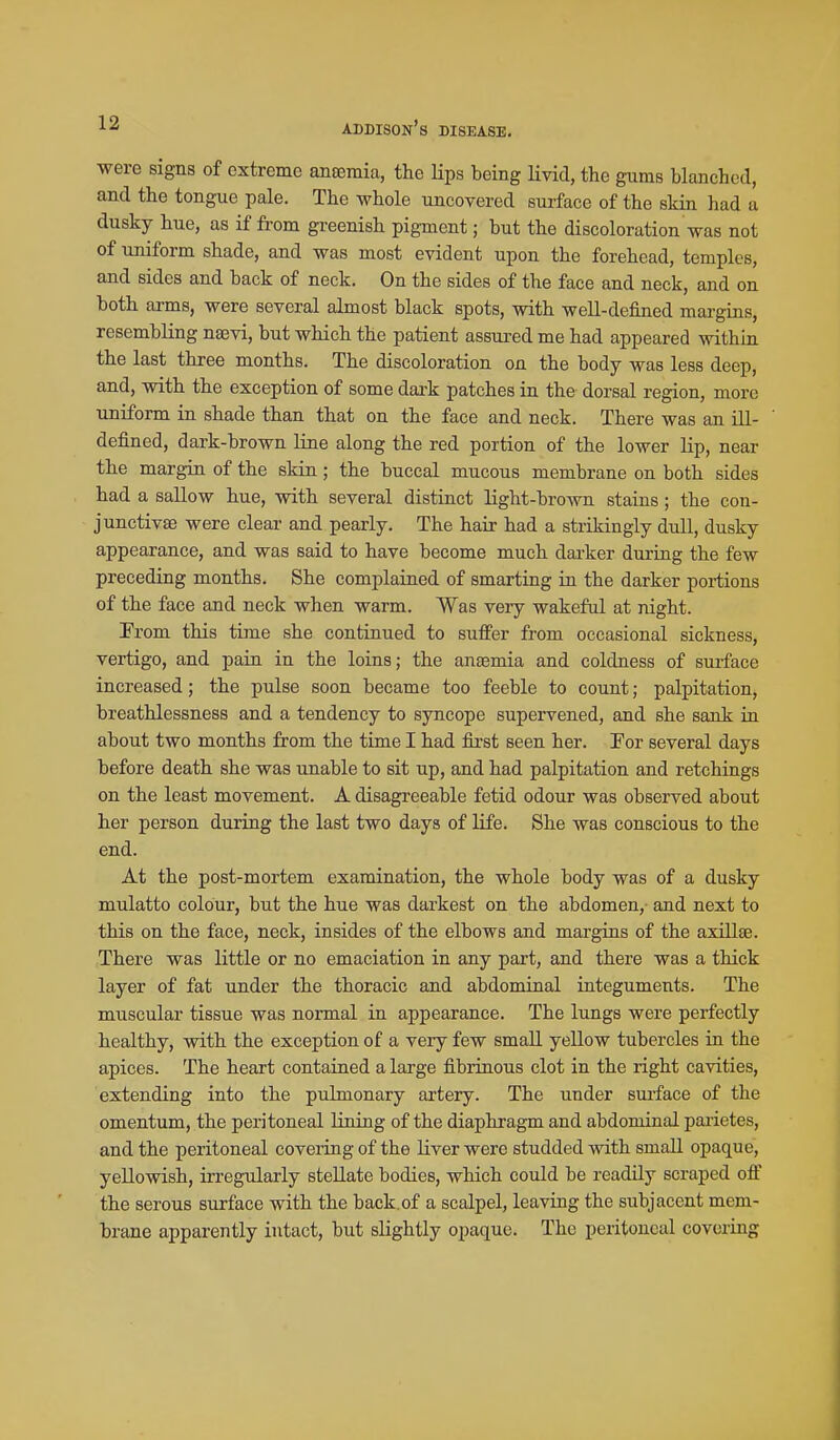 were signs of extreme anaemia, the Hps being livid, the gums blanched, and the tongue pale. The whole uncovered surface of the skin had a dusky hue, as if from greenish pigment; but the discoloration was not of uniform shade, and was most evident upon the forehead, temples, and sides and back of neck. On the sides of the face and neck, and on both arms, were several almost black spots, with well-defined margins, resembling nsevi, but which the patient assui-ed me had appeared within the last three months. The discoloration on the body was less deep, and, with the exception of some dark patches in the dorsal region, more uniform in shade than that on the face and neck. There was an ill- defined, dark-brown line along the red portion of the lower lip, near the margin of the skin; the buccal mucous membrane on both sides had a sallow hue, with several distinct light-brown stains; the con- junctivae were clear and pearly. The hair had a strikingly dull, dusky appearance, and was said to have become much darker during the few preceding months. She complained of smarting in the darker portions of the face and neck when warm. Was very wakeful at night. From this time she continued to suffer from occasional sickness, vertigo, and pain in the loins; the anaemia and coldness of surface increased; the pulse soon became too feeble to count; palpitation, breathlessness and a tendency to syncope supervened, and she sank in about two months from the time I had first seen her. Tor several days before death she was unable to sit up, and had palpitation and retchings on the least movement. A disagreeable fetid odour was observed about her person during the last two days of life. She was conscious to the end. At the post-mortem examination, the whole body was of a dusky mulatto colour, but the hue was darkest on the abdomen,- and next to this on the face, neck, insides of the elbows and margins of the axillae. There was little or no emaciation in any part, and there was a thick layer of fat under the thoracic and abdominal integuments. The muscular tissue was normal in appearance. The lungs were perfectly healthy, with the exception of a very few small yellow tubercles in the apices. The heart contained a large fibrinous clot in the right cavities, extending into the pulmonary artery. The under surface of the omentum, the peritoneal lining of the diaphragm and abdominal pai'ietes, and the peritoneal covering of the liver were studded with small opaque, yellowish, irregularly stellate bodies, which could be readily scraped off the serous surface with the back.of a scalpel, leaving the subjacent mem- brane apparently intact, but slightly opaque. The peritoneal covering