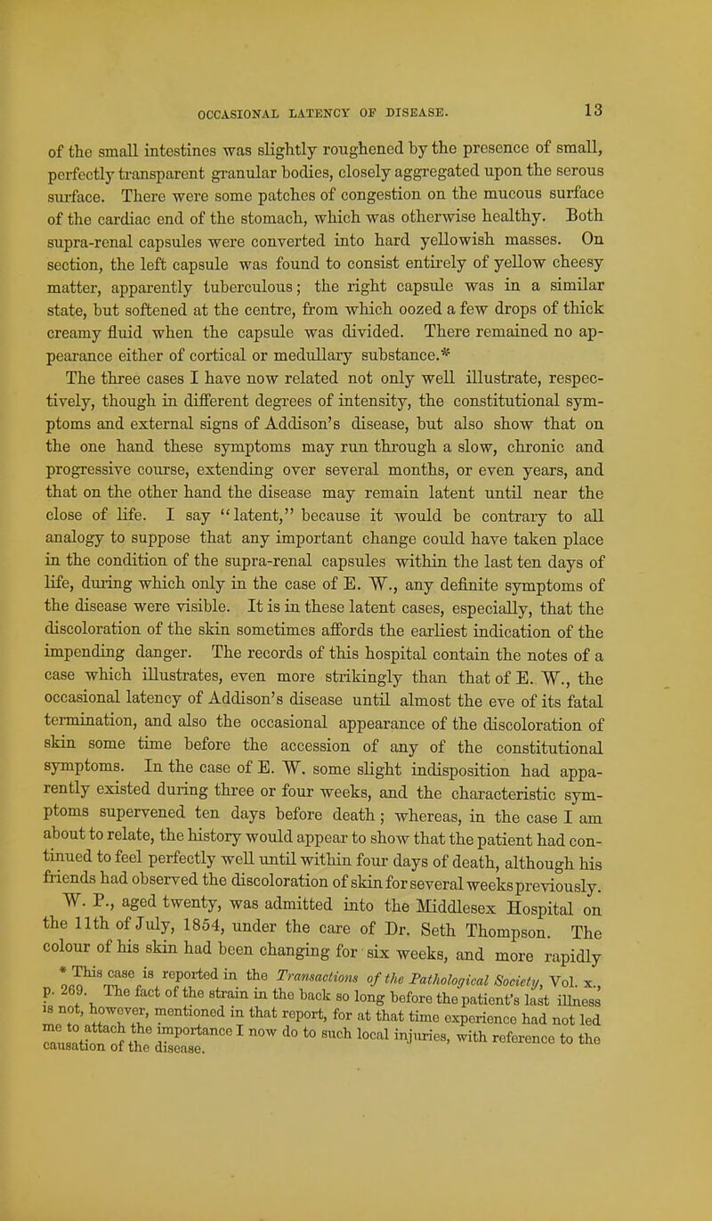 OCCASIONAL LATENCY OF DISEASE. of the small intestines was slightly roughened by the presence of small, perfectly transparent granular bodies, closely aggregated upon the serous siu-face. There were some patches of congestion on the mucous surface of the cardiac end of the stomach, which was otherwise healthy. Both supra-renal capsules were converted into hard yellowish masses. On section, the left capsule was found to consist entirely of yellow cheesy matter, apparently tuberculous; the right capsule was in a similar state, but softened at the centre, from which oozed a few drops of thick creamy fluid when the capsule was divided. There remained no ap- pearance either of cortical or medullary substance.* The three cases I have now related not only well illustrate, respec- tively, though in different degrees of intensity, the constitutional sym- ptoms and external signs of Addison's disease, but also show that on the one hand these symptoms may run through a slow, chronic and progressive course, extending over several months, or even years, and that on the other hand the disease may remain latent until near the close of life. I say latent, because it would be contrary to all analogy to suppose that any important change could have taken place in the condition of the supra-renal capsules within the last ten days of life, during which only in the case of E. W., any definite symptoms of the disease were visible. It is in these latent cases, especially, that the discoloration of the skin sometimes affords the earliest indication of the impending danger. The records of this hospital contain the notes of a case which illustrates, even more strikingly than that of E. W., the occasional latency of Addison's disease until almost the eve of its fatal termination, and also the occasional appearance of the discoloration of skin some time before the accession of any of the constitutional symptoms. In the case of E. W. some slight indisposition had appa- rently existed during three or four weeks, and the characteristic sym- ptoms supervened ten days before death; whereas, in the case I am about to relate, the history would appear to show that the patient had con- tinued to feel perfectly weU until within four days of death, although his friends had observed the discoloration of skin for several weeks previously. W. P., aged twenty, was admitted into the Middlesex Hospital on the nth of July, 1854, under the care of Dr. Seth Thompson. The colour of his skin had been changing for six weeks, and more rapidly • This case is reported in the Tranmctiom of the Pathological Society, Y^l. x., p. 269. The fact of the strain in the back so long hefore the patient's last illness ^ not, however, mentioned in that report, for at that time experience had not led